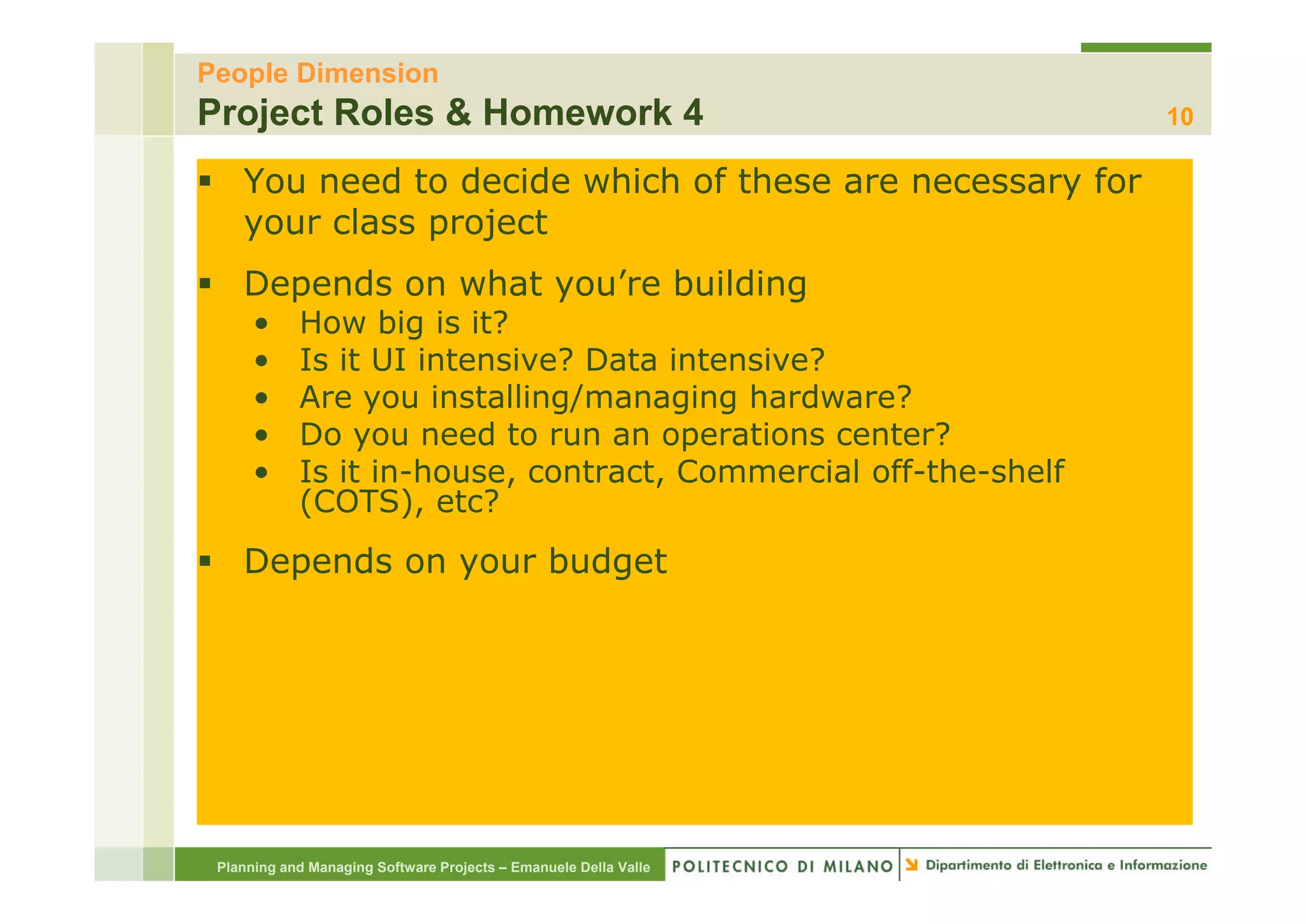 People Dimension
Project Roles & Homework 4                                        10

    You need to decide which of these are necessary for
    your class project
    Depends on what you’re building
      •     How big is it?
      •     Is it UI intensive? Data intensive?
      •     Are you installing/managing hardware?
      •     Do you need to run an operations center?
      •     Is in-house, contract, Commercial off-the-shelf
            I it i h            t  t C         i l ff th h lf
            (COTS), etc?
    Depends on your budget




 Planning and Managing Software Projects – Emanuele Della Valle
 