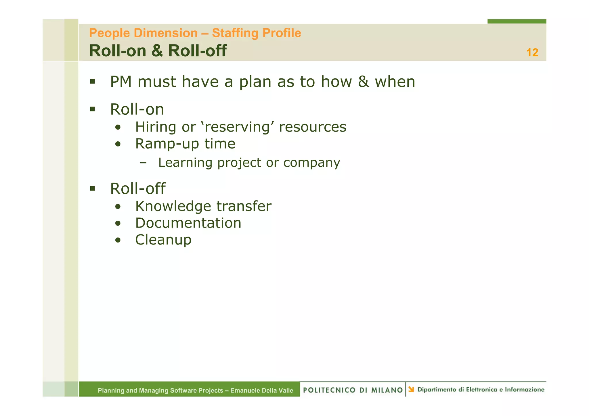 People Dimension – Staffing Profile
Roll-on & Roll-off                                                12

    PM must have a plan as to how & when
    Roll on
    Roll-on
      • Hiring or ‘reserving’ resources
      • Ramp-up time
              – Learning project or company

    Roll-off
      • Knowledge transfer
      • Documentation
      • Cleanup




 Planning and Managing Software Projects – Emanuele Della Valle
 