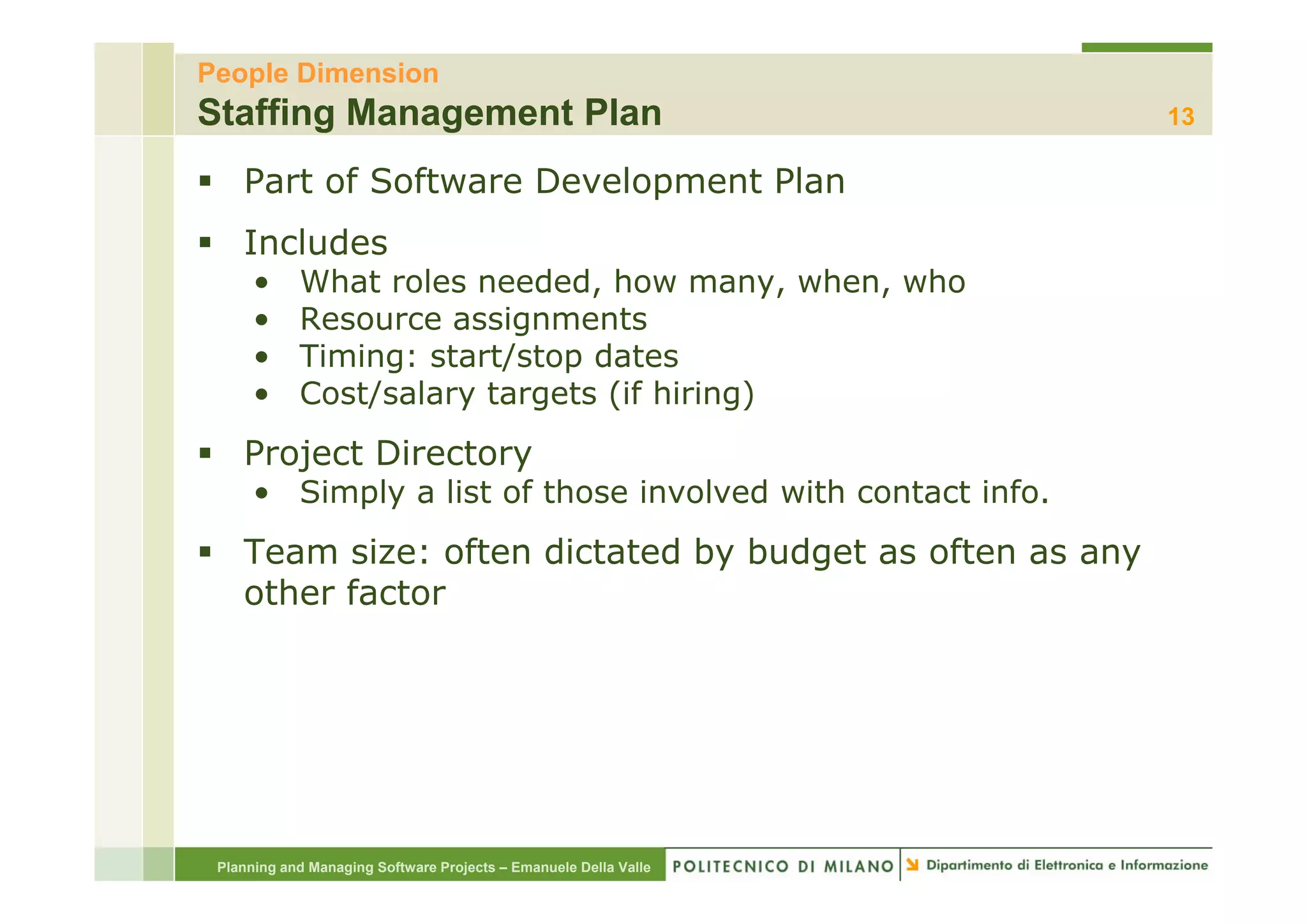People Dimension
Staffing Management Plan                                          13

    Part of Software Development Plan
    Includes
      •     What roles needed, how many, when, who
      •     Resource assignments
      •     Timing: start/stop dates
      •     Cost/salary targets (if hiring)
    Project Directory
      • Simply a list of those involved with contact info.
    Team size: often dictated by budget as often as any
                               y    g                 y
    other factor




 Planning and Managing Software Projects – Emanuele Della Valle
 