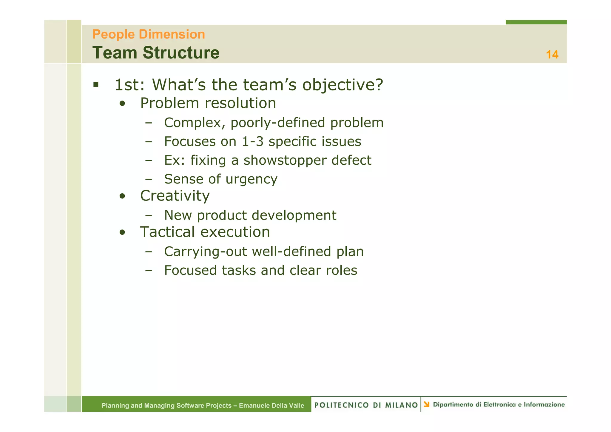 People Dimension
Team Structure                                                    14

    1st: What’s the team’s objective?
      • Problem resolution
              –     Complex, poorly-defined problem
                    C     l        l d fi d      bl
              –     Focuses on 1-3 specific issues
              –     Ex: fixing a showstopper defect
                             g          pp
              –     Sense of urgency
      • Creativity
              – New product development
      • Tactical execution
              – Carrying-out well-defined plan
              – Focused tasks and clear roles
                       d   k     d l      l




 Planning and Managing Software Projects – Emanuele Della Valle
 