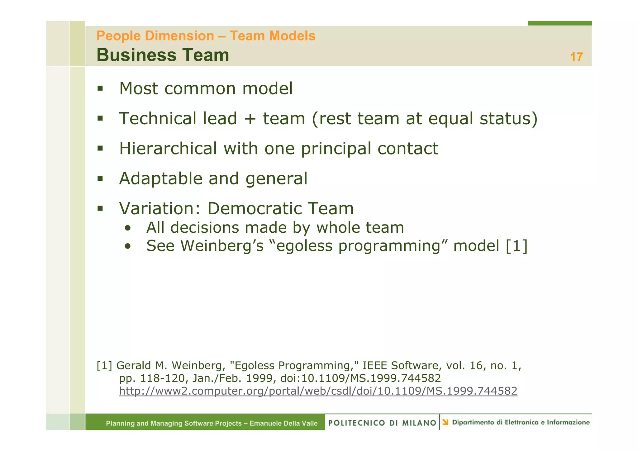 People Dimension – Team Models
Business Team                                                                   17

    Most common model
    Technical lead + team (rest team at equal status)
    Hierarchical with one principal contact
    Adaptable
    Ad t bl and general
              d       l
    Variation: Democratic Team
      • All decisions made by whole team
      • See Weinberg’s “egoless programming” model [1]




[1] Gerald M. Weinberg, "Egoless Programming," IEEE Software, vol. 16, no. 1,
    pp. 118-120 Jan /Feb 1999 doi:10.1109/MS.1999.744582
    pp 118-120, Jan./Feb. 1999, doi:10 1109/MS 1999 744582
    http://www2.computer.org/portal/web/csdl/doi/10.1109/MS.1999.744582

 Planning and Managing Software Projects – Emanuele Della Valle
 