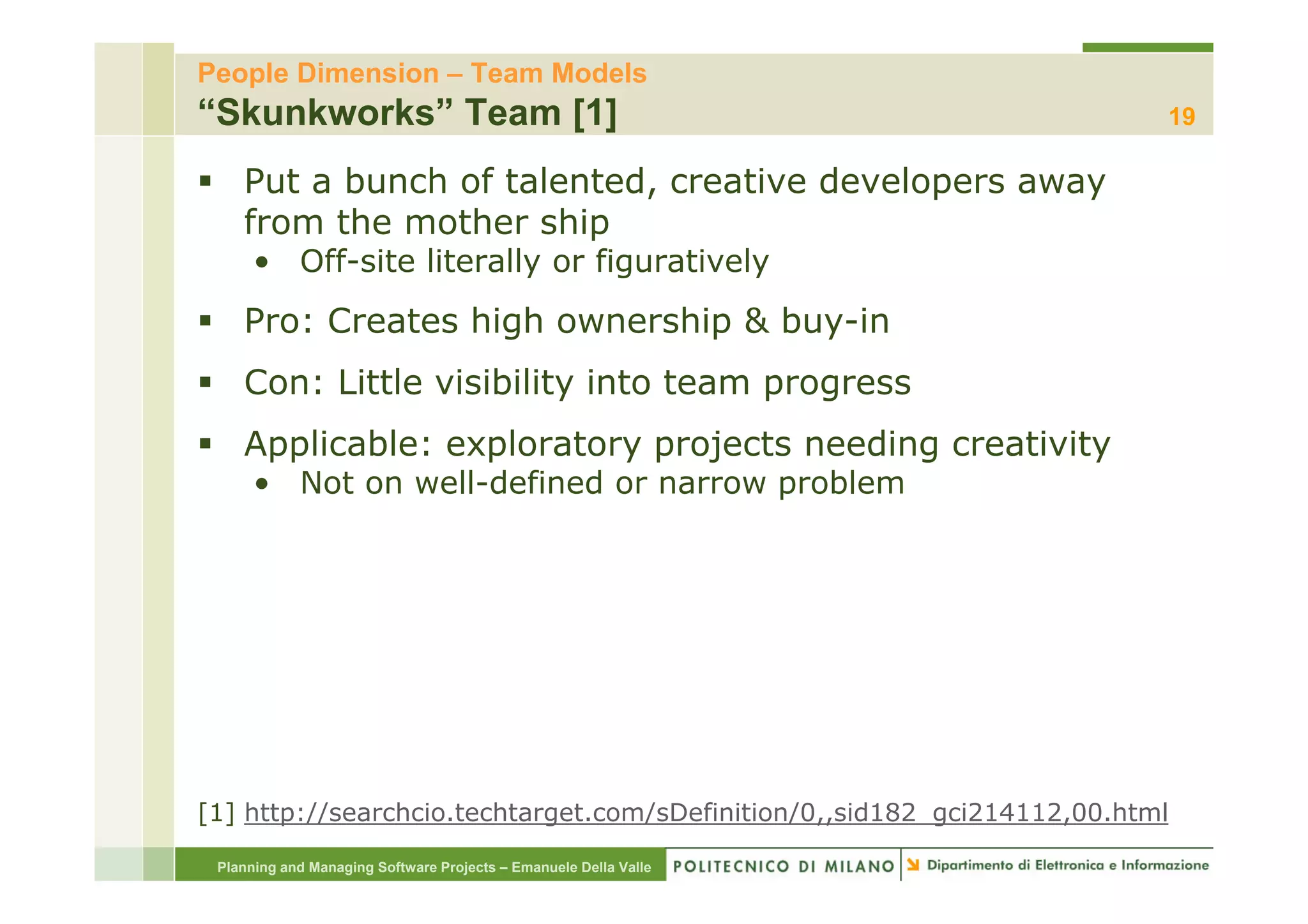 People Dimension – Team Models
“Skunkworks” Team [1]                                                     19

    Put a bunch of talented, creative developers away
    from the mother ship
      • Off it lit
        Off-site literally or figuratively
                       ll     fi    ti l
    Pro: Creates high ownership & buy-in
    Con: Little visibility into team progress
    Applicable: exploratory p j
     pp           p       y projects needing creativity
                                           g          y
      • Not on well-defined or narrow problem




[1] http://searchcio.techtarget.com/sDefinition/0,,sid182_gci214112,00.html

 Planning and Managing Software Projects – Emanuele Della Valle
 