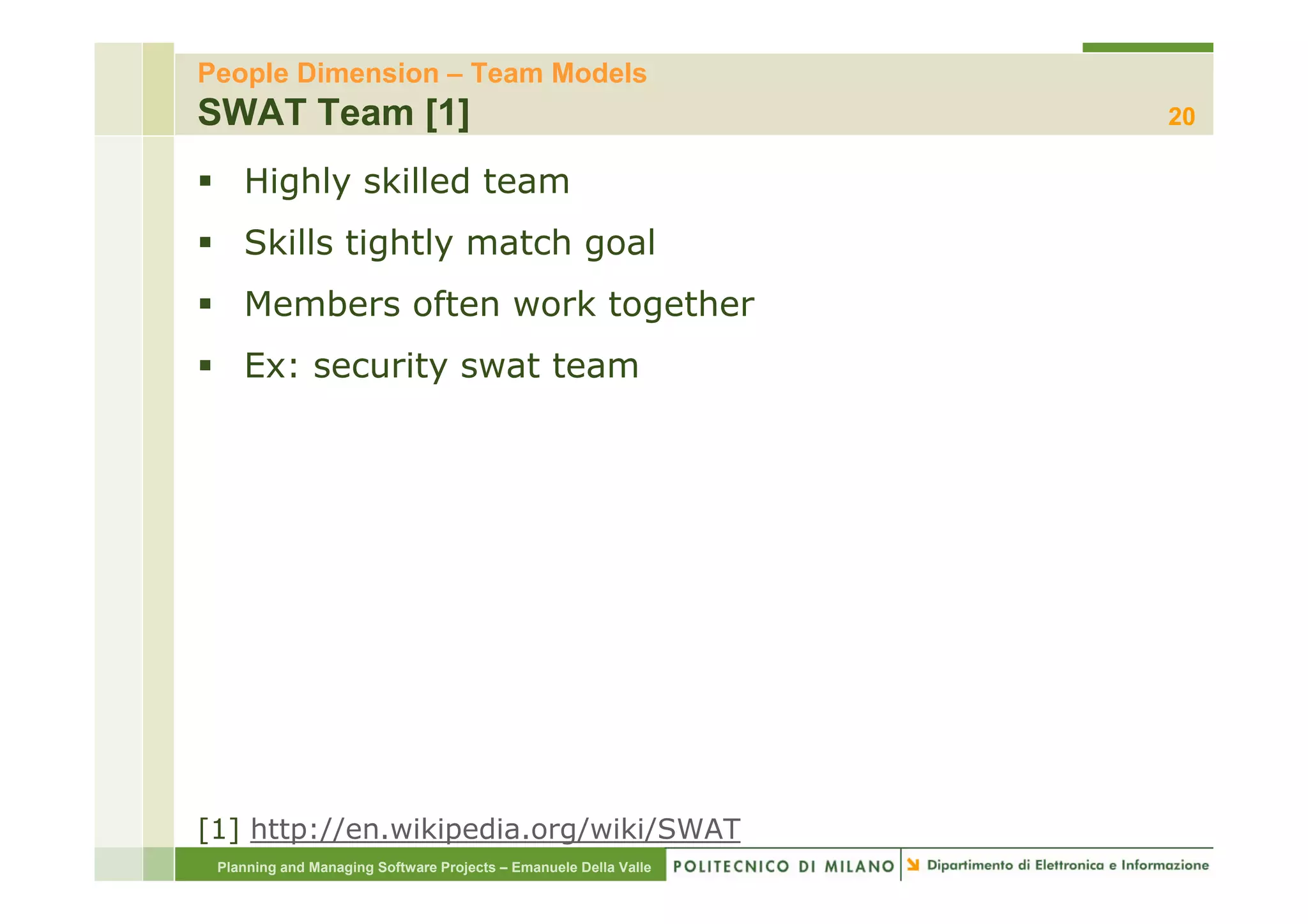 People Dimension – Team Models
SWAT Team [1]                                                     20

    Highly skilled team
    Skills tightly match goal
    Members often work together
    Ex:
    E security swat t
           it     t team




[1] http://en.wikipedia.org/wiki/SWAT
 Planning and Managing Software Projects – Emanuele Della Valle
 