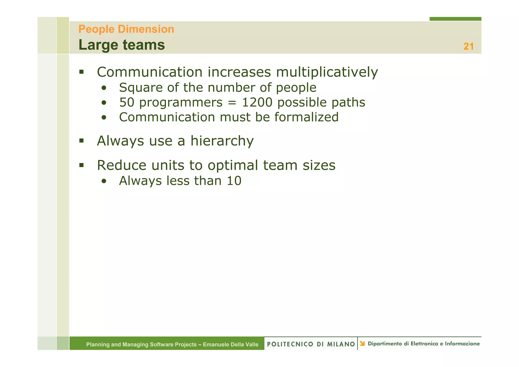 People Dimension
Large teams                                                       21

    Communication increases multiplicatively
      • Square of the number of people
      • 50 programmers = 1200 possible paths
      • Communication must be formalized
    Always use a hierarchy
    Reduce units to optimal team sizes
      • Always less than 10




 Planning and Managing Software Projects – Emanuele Della Valle
 