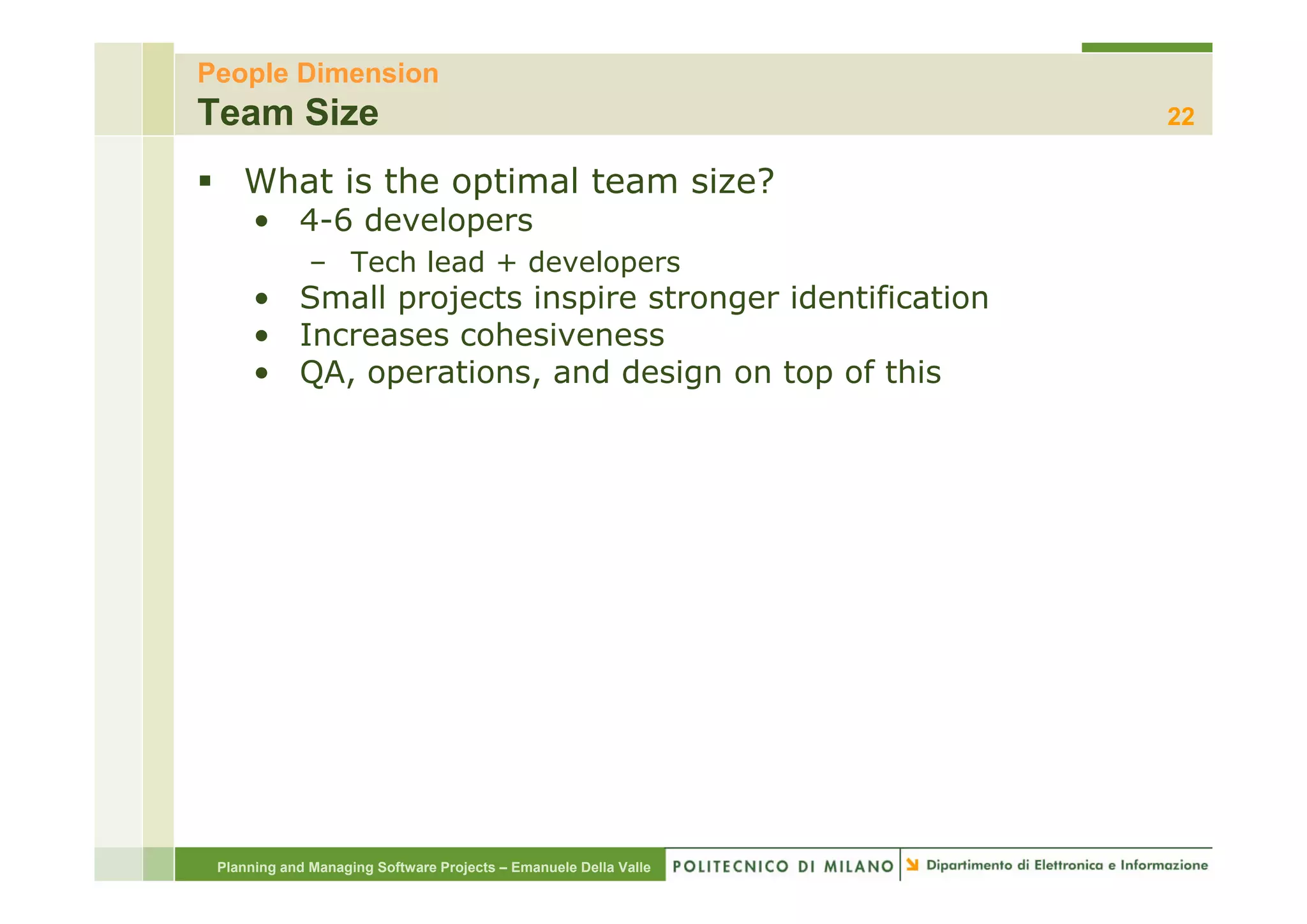 People Dimension
Team Size                                                         22

    What is the optimal team size?
      • 4-6 developers
              – T h l d + developers
                Tech lead d   l
      • Small projects inspire stronger identification
      • Increases cohesiveness
      • QA, operations, and design on top of this




 Planning and Managing Software Projects – Emanuele Della Valle
 