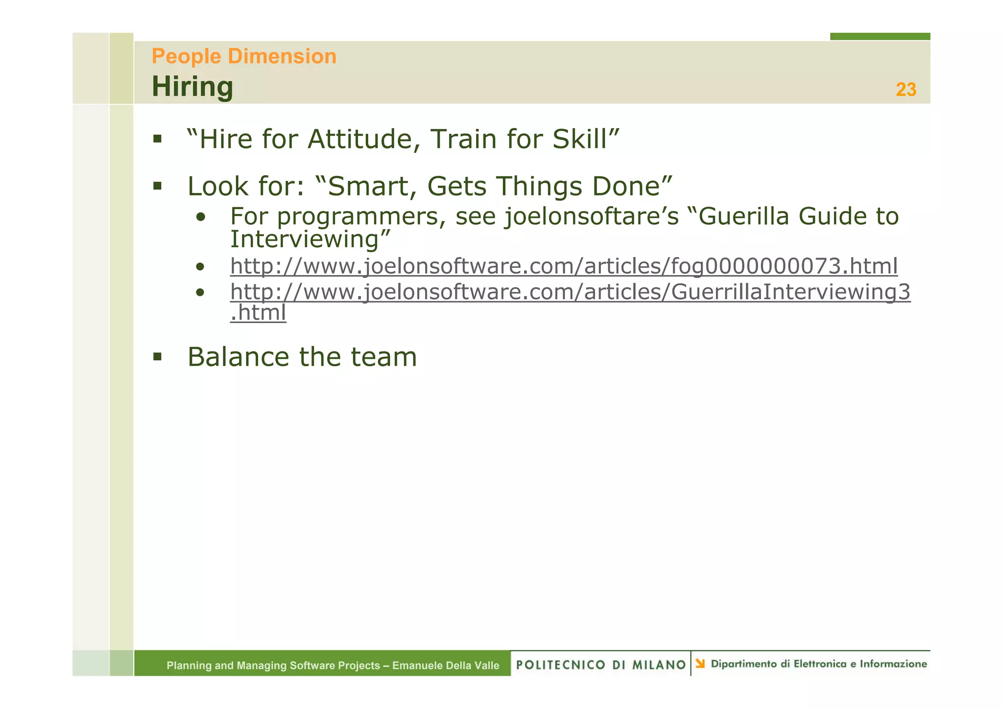 People Dimension
Hiring                                                                 23

    “Hire for Attitude, Train for Skill”
    Look for: “Smart, Gets Things Done”
               Smart,             Done
      • For programmers, see joelonsoftare’s “Guerilla Guide to
        Interviewing”
      •     http://www.joelonsoftware.com/articles/fog0000000073.html
               p //    j                 /        / g
      •     http://www.joelonsoftware.com/articles/GuerrillaInterviewing3
            .html

    Balance the team




 Planning and Managing Software Projects – Emanuele Della Valle
 