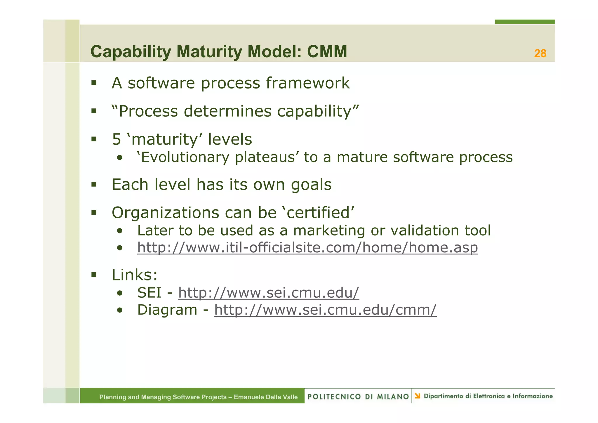 Capability Maturity Model: CMM                                    28

    A software process framework
    “Process determines capability”
     Process            capability
    5 ‘maturity’ levels
      • ‘Evolutionary plateaus’ to a mature software process
                    yp                               p
    Each level has its own goals
    Organizations can be ‘certified’
                          certified
      • Later to be used as a marketing or validation tool
      • http://www.itil-officialsite.com/home/home.asp
    Links:
      • SEI - http://www.sei.cmu.edu/
      • Diagram - http://www sei cmu edu/cmm/
                   http://www.sei.cmu.edu/cmm/




 Planning and Managing Software Projects – Emanuele Della Valle
 