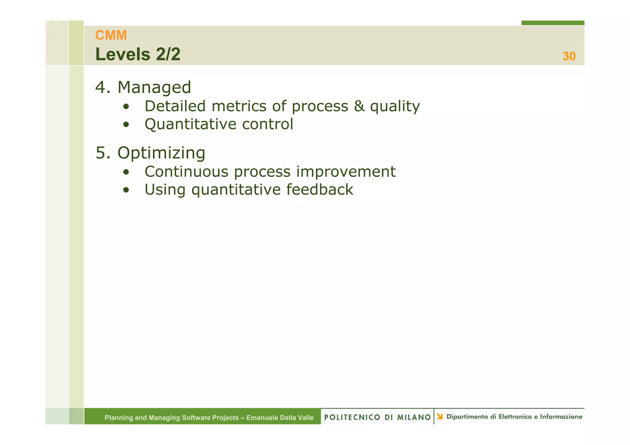 CMM
Levels 2/2                                                        30

4. Managed
      • Detailed metrics of process & quality
      • Quantitative control
5. Optimizing
      • Continuous process improvement
      • Using quantitative feedback




 Planning and Managing Software Projects – Emanuele Della Valle
 