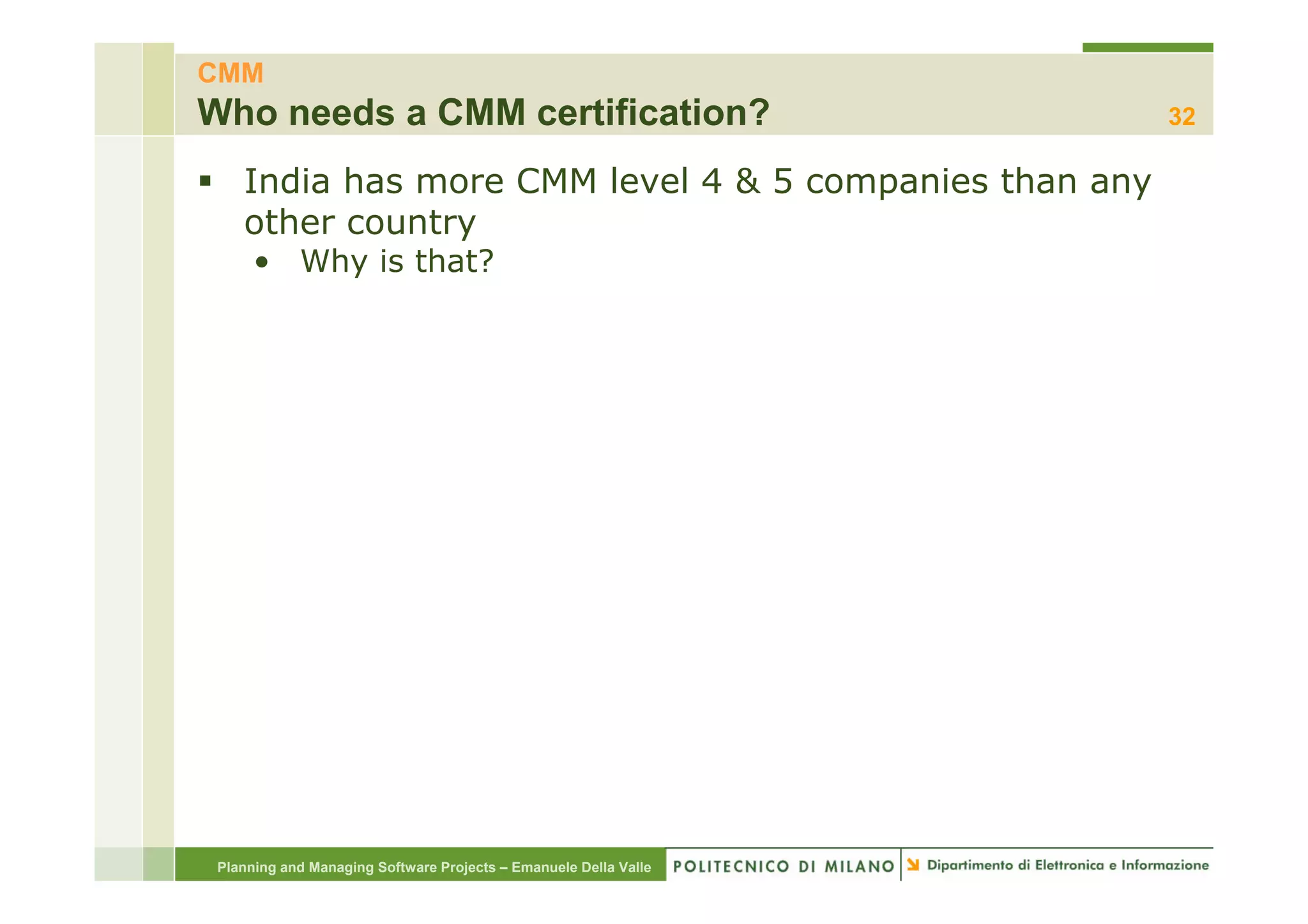 CMM
Who needs a CMM certification?                                    32

    India has more CMM level 4 & 5 companies than any
    other country
      • Wh is that?
        Why i th t?




 Planning and Managing Software Projects – Emanuele Della Valle
 
