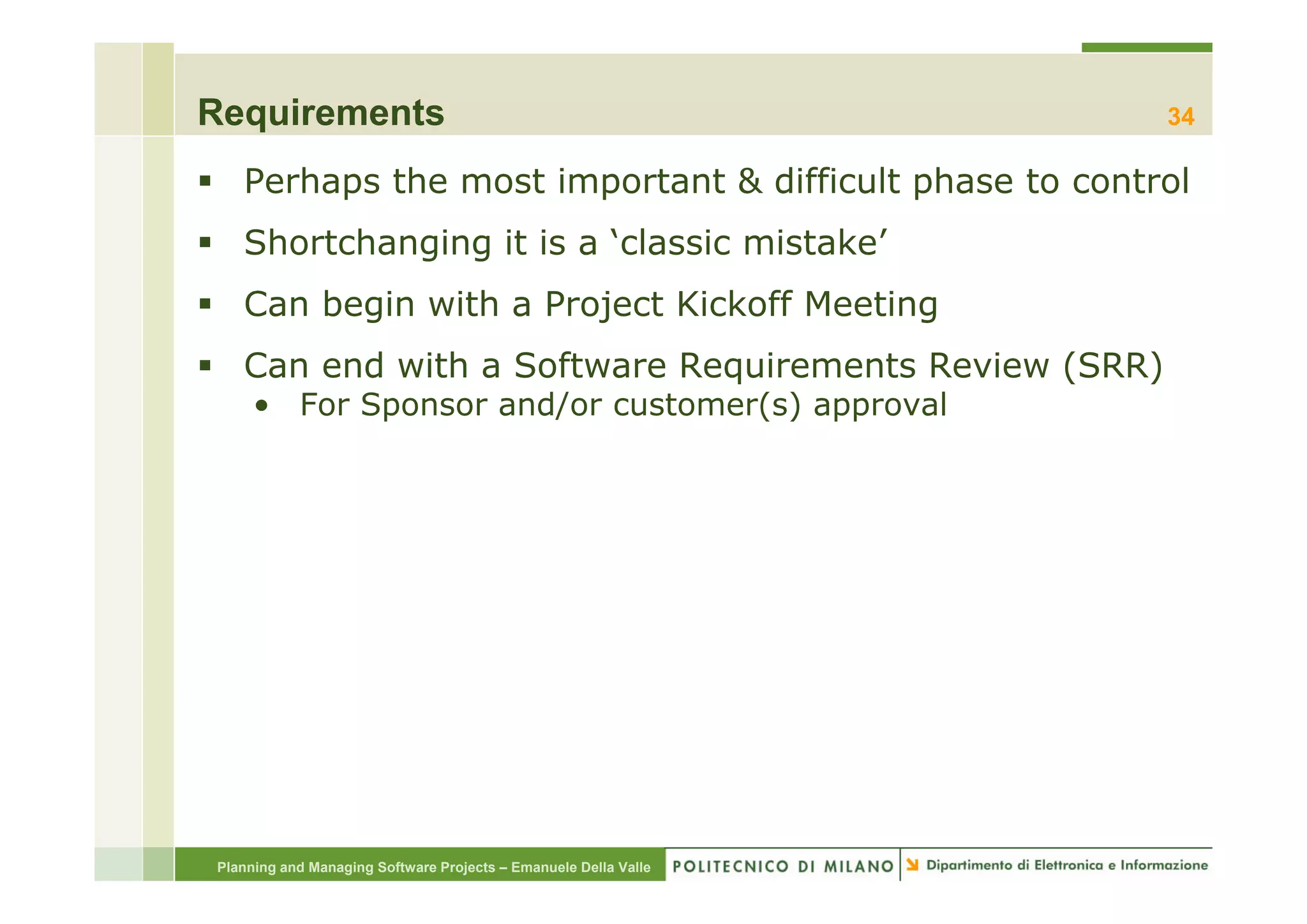 Requirements                                                     34

   Perhaps the most important & difficult phase to control
   Shortchanging it is a ‘classic mistake
                          classic mistake’
   Can begin with a Project Kickoff Meeting
   Can end with a Software Requirements Review (SRR)
   C     d ith S ft        R   i     t R i
     • For Sponsor and/or customer(s) approval




Planning and Managing Software Projects – Emanuele Della Valle
 