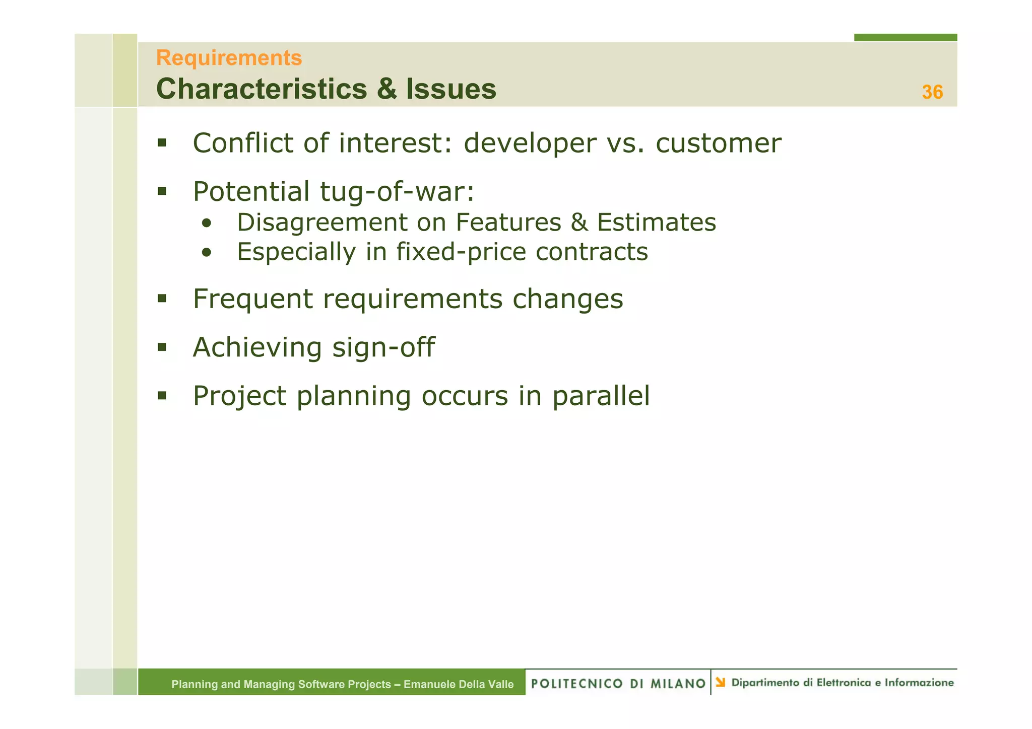 Requirements
Characteristics & Issues                                          36

    Conflict of interest: developer vs. customer
    Potential tug-of-war:
              tug of war:
      • Disagreement on Features & Estimates
      • Especially in fixed-price contracts
    Frequent requirements changes
    Achieving sign-off
    Project planning occurs in parallel




 Planning and Managing Software Projects – Emanuele Della Valle
 