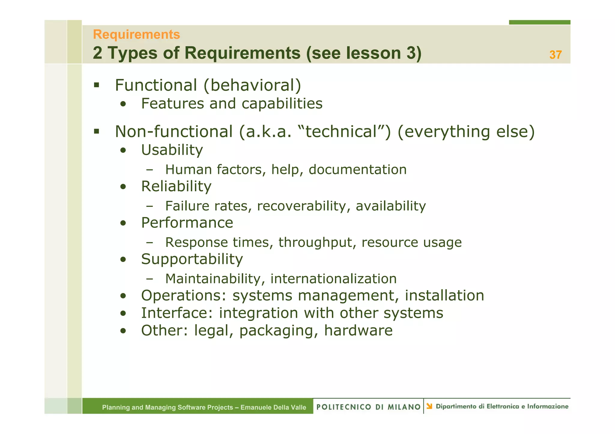 Requirements
2 Types of Requirements (see lesson 3)                            37

    Functional (behavioral)
      • Features and capabilities
    Non-functional (a.k.a. “technical”) (everything else)
      • Usability
              – Human factors, help, documentation
                      factors help
      • Reliability
              – Failure rates, recoverability, availability
      • Performance
           f
              – Response times, throughput, resource usage
      • Supportability
          pp         y
              – Maintainability, internationalization
      • Operations: systems management, installation
      • Interface: integration with other systems
      • Other: legal, packaging, hardware




 Planning and Managing Software Projects – Emanuele Della Valle
 