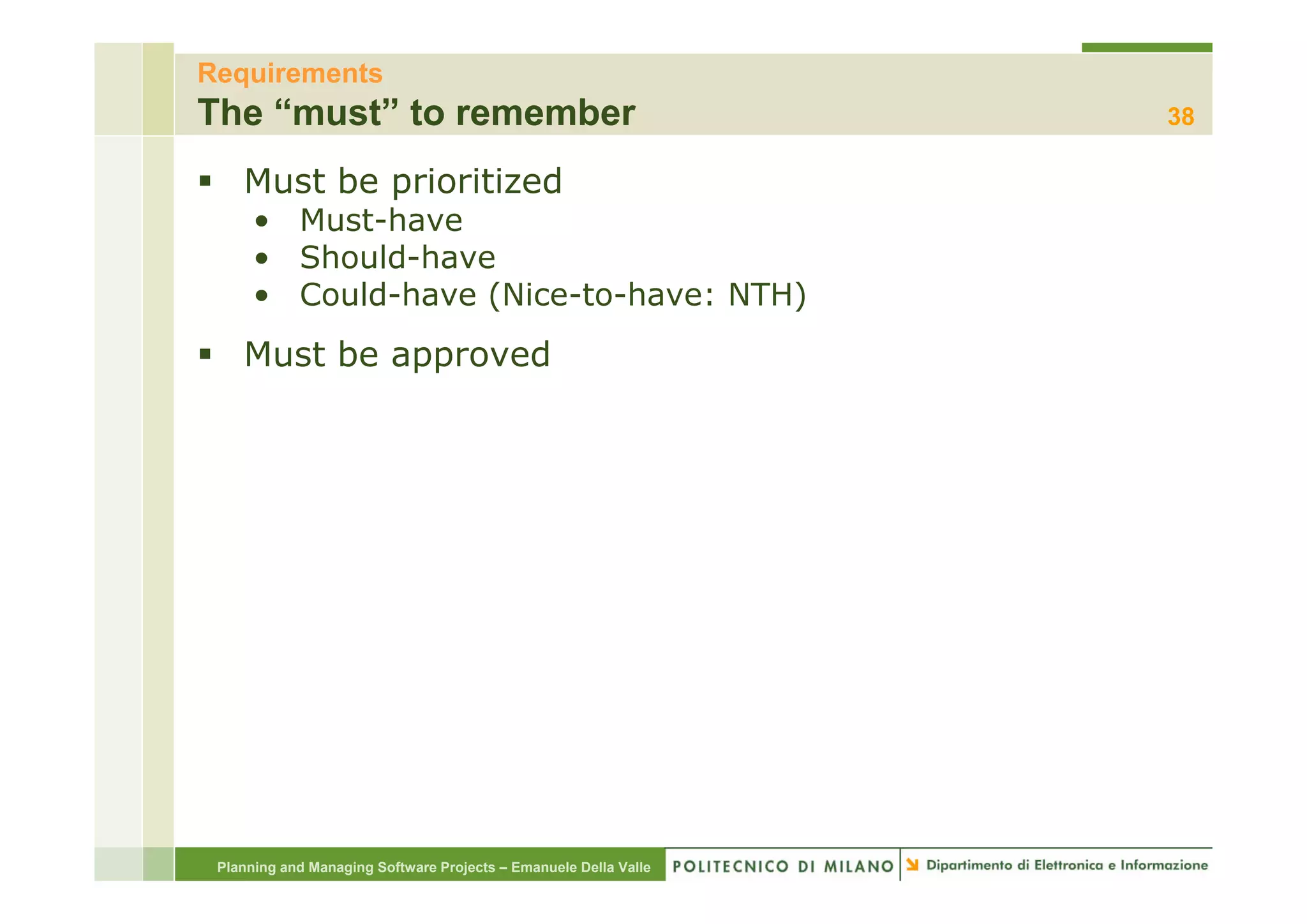 Requirements
The “must” to remember                                            38

    Must be prioritized
      • Must-have
      • Should have
        Should-have
      • Could-have (Nice-to-have: NTH)
    Must be approved




 Planning and Managing Software Projects – Emanuele Della Valle
 