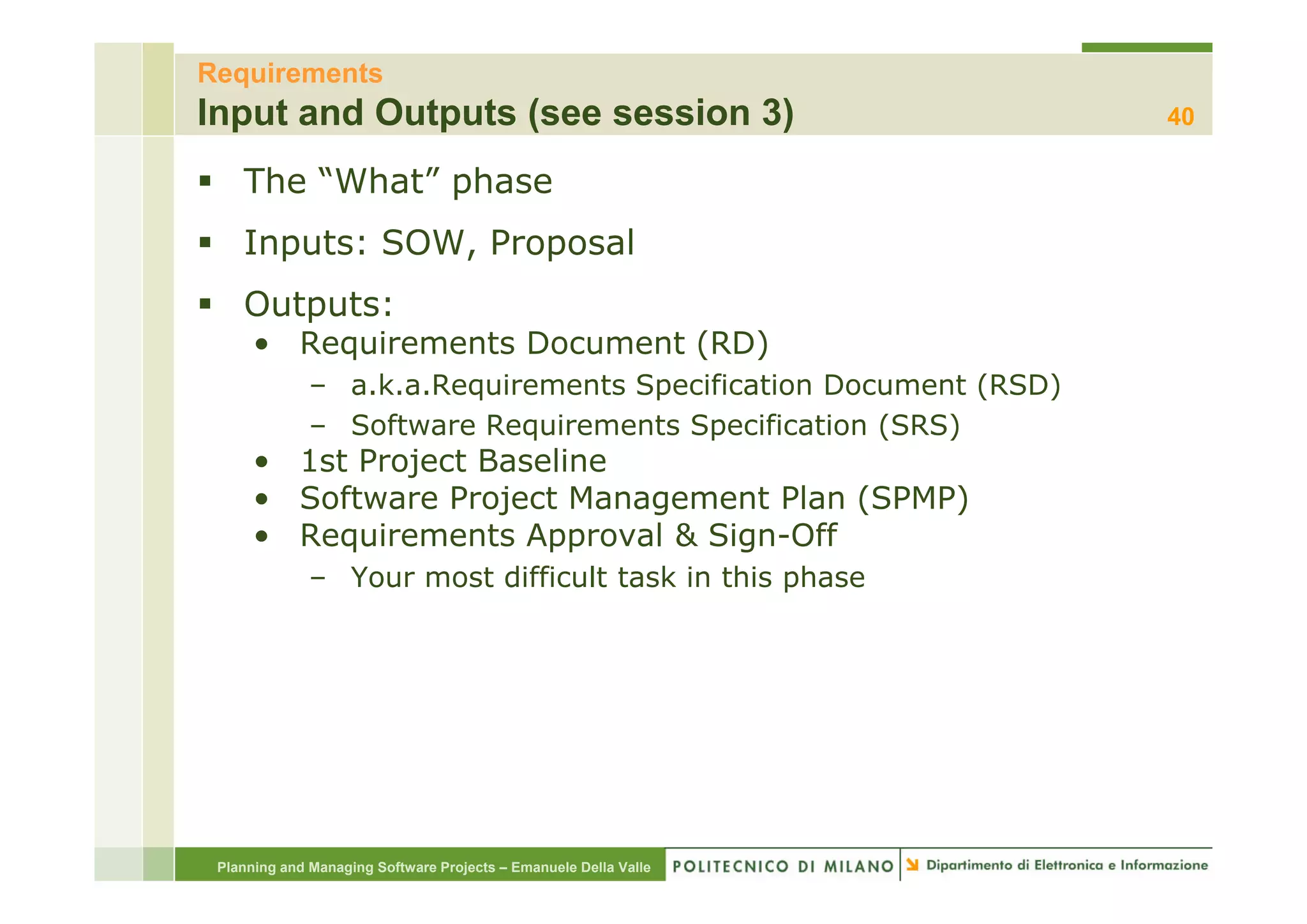 Requirements
Input and Outputs (see session 3)                                 40

    The “What” phase
    Inputs: SOW, Proposal
    Outputs:
      • Requirements Document ( )
          q                   (RD)
              – a.k.a.Requirements Specification Document (RSD)
              – Software Requirements Specification (SRS)
      • 1st Project Baseline
      • Software Project Management Plan (SPMP)
      • Requirements Approval & Sign-Off
              – Your most diffi l task in this phase
                          difficult  k i hi     h




 Planning and Managing Software Projects – Emanuele Della Valle
 