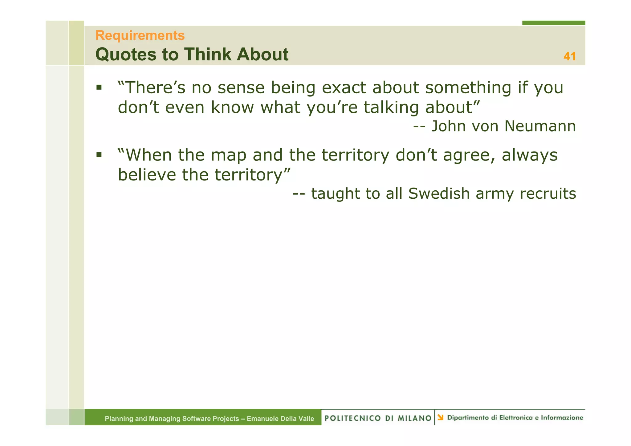Requirements
Quotes to Think About                                                                       41

    “There’s no sense being exact about something if you
    don’t even know what you’re talking about”
                                                                        -- J h von Neumann
                                                                           John    N
    “When the map and the territory don’t agree, always
    believe the territory”
                                                        -- taught to all Swedish army recruits




 Planning and Managing Software Projects – Emanuele Della Valle
 