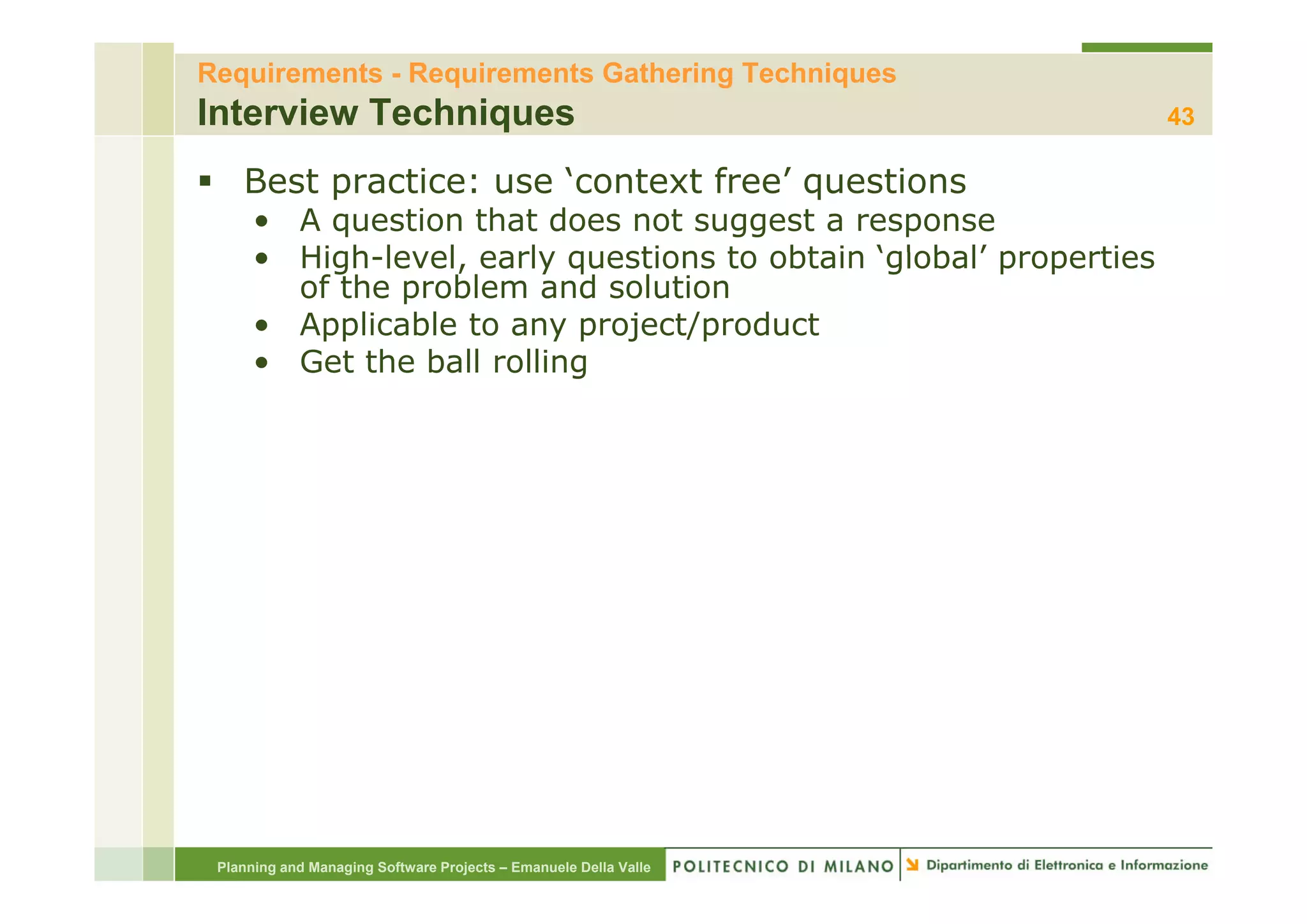 Requirements - Requirements Gathering Techniques
Interview Techniques                                               43

    Best practice: use ‘context free’ questions
      • A question that does not suggest a response
      • High level early questions to obtain ‘global’ properties
        High-level,
        of the problem and solution
      • Applicable to any project/product
      • Get the ball rolling




 Planning and Managing Software Projects – Emanuele Della Valle
 