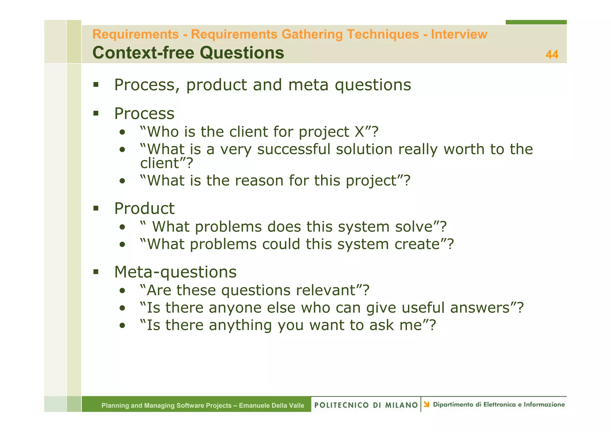 Requirements - Requirements Gathering Techniques - Interview
Context-free Questions                                            44

    Process, product and meta questions
    Process
      • “Who is the client for project X”?
      • “What is a very successful solution really worth to the
        client ?
        client”?
      • “What is the reason for this project”?
    Product
      • “ What problems does this system solve”?
      • “What problems could this system create”?
    Meta-questions
      • “Are these questions relevant”?
      • “Is there anyone else who can give useful answers”?
                    y                  g
      • “Is there anything you want to ask me”?




 Planning and Managing Software Projects – Emanuele Della Valle
 
