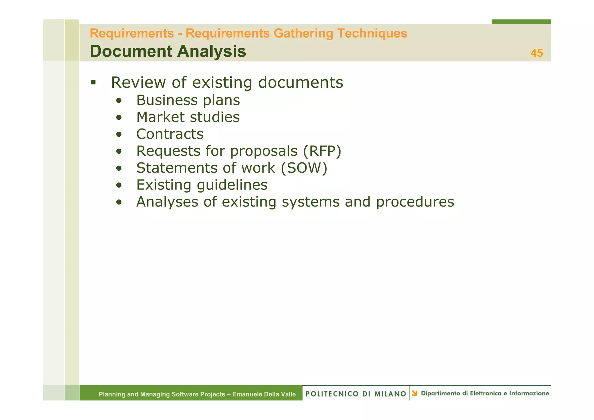 Requirements - Requirements Gathering Techniques
Document Analysis                                                 45

    Review of existing documents
      •     Business plans
      •     Market studies
      •     Contracts
      •     Requests for proposals (RFP)
      •     Statements of work (SOW)
            S            f     k (SO )
      •     Existing guidelines
      •     Analyses of existing systems and procedures




 Planning and Managing Software Projects – Emanuele Della Valle
 