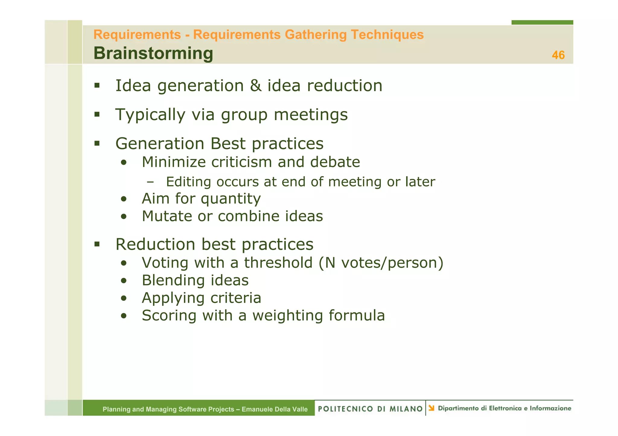 Requirements - Requirements Gathering Techniques
Brainstorming                                                     46

    Idea generation & idea reduction
    Typically via group meetings
    Generation Best practices
      • Minimize criticism and debate
              – Editing occurs at end of meeting or later
      • Aim for quantity
      • Mutate or combine ideas
    Reduction best practices
      •     Voting with a threshold (N votes/person)
      •     Blending ideas
      •     Applying criteria
      •     Scoring with a weighting formula




 Planning and Managing Software Projects – Emanuele Della Valle
 