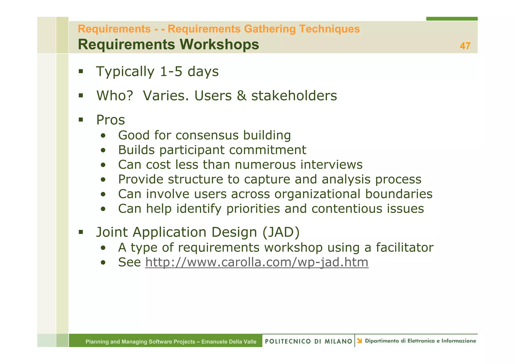 Requirements - - Requirements Gathering Techniques
Requirements Workshops                                            47

    Typically 1-5 days
    Who? Varies. Users & stakeholders
    Pros
      •     Good for consensus building  g
      •     Builds participant commitment
      •     Can cost less than numerous interviews
      •     Provide structure to capture and analysis process
      •     Can involve users across organizational boundaries
      •     Can help identify priorities and contentious issues
    Joint Application Design (JAD)
      • A type of requirements workshop using a facilitator
      • See http://www carolla com/wp-jad htm
            http://www.carolla.com/wp jad.htm




 Planning and Managing Software Projects – Emanuele Della Valle
 