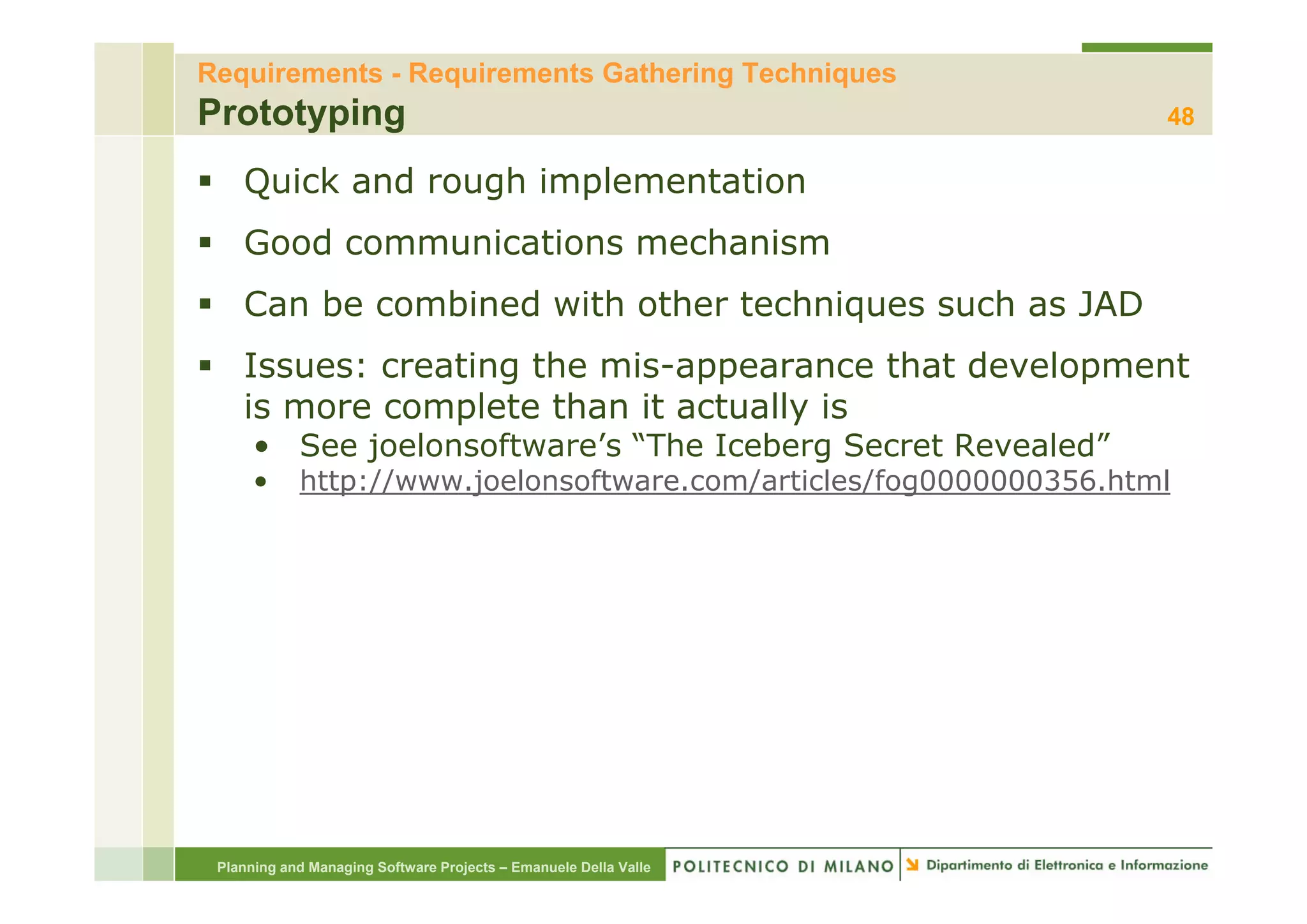 Requirements - Requirements Gathering Techniques
Prototyping                                                         48

    Quick and rough implementation
    Good communications mechanism
    Can be combined with other techniques such as JAD
    Issues: creating the mis-appearance th t d
    I           ti   th   i              that development
                                                  l     t
    is more complete than it actually is
      • See joelonsoftware’s “The Iceberg Secret Revealed”
            j                           g
      •     http://www.joelonsoftware.com/articles/fog0000000356.html




 Planning and Managing Software Projects – Emanuele Della Valle
 