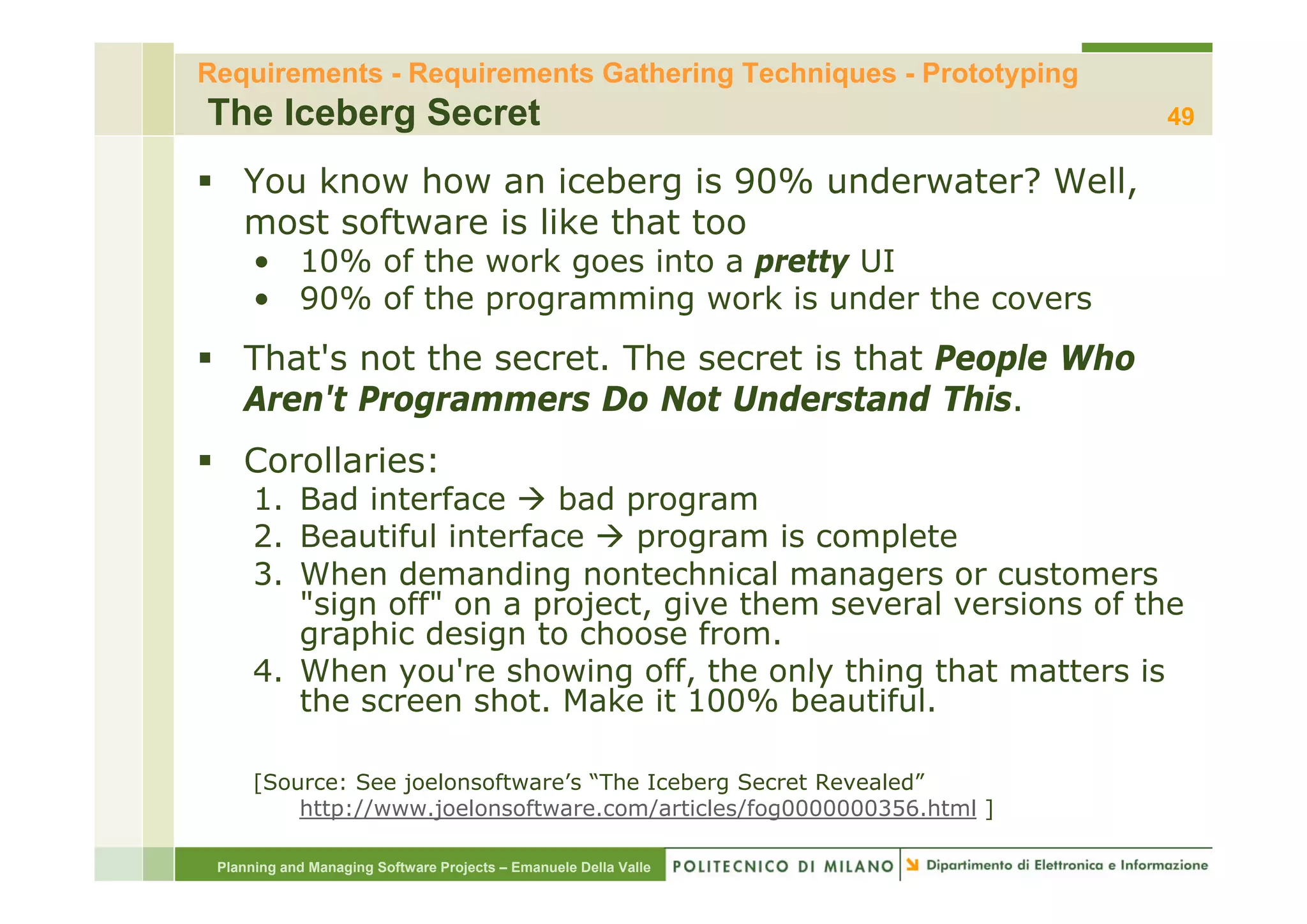 Requirements - Requirements Gathering Techniques - Prototyping
The Iceberg Secret                                                      49

    You know how an iceberg is 90% underwater? Well,
    most software is like that too
      • 10% of the work goes into a pretty UI
             f th     k      i t       tt
      • 90% of the programming work is under the covers
    That s
    That's not the secret. The secret is that People Who
                   secret
    Aren't Programmers Do Not Understand This.
    Corollaries:
      1. Bad interface     bad program
      2. Beautiful interface    program is complete
      3. When demanding nontechnical managers or customers
      3 Wh      d      di       t h i l                   t
         "sign off" on a project, give them several versions of the
         graphic design to choose from.
      4.
      4 When you re showing off the only thing that matters is
                you're          off,
         the screen shot. Make it 100% beautiful.

      [Source: See j l
      [S       S   joelonsoftware’s “Th I b
                           ft    ’ “The Iceberg S
                                                Secret R
                                                     t Revealed”
                                                            l d”
          http://www.joelonsoftware.com/articles/fog0000000356.html ]

 Planning and Managing Software Projects – Emanuele Della Valle
 
