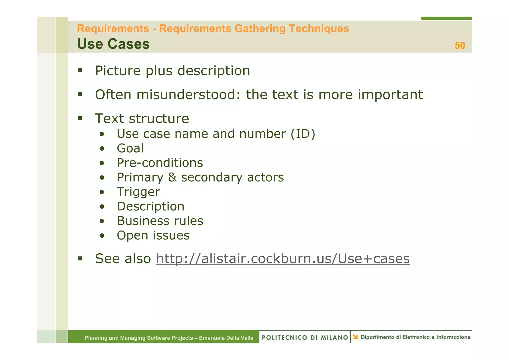 Requirements - Requirements Gathering Techniques
Use Cases                                                         50

    Picture plus description
    Often misunderstood: the text is more important
    Text structure
      •     Use case name and number (ID)
                                       ( )
      •     Goal
      •     Pre-conditions
      •     Primary & secondary actors
      •     Trigger
      •     Description
      •     Business rules
      •     Open issues
    See also http://alistair.cockburn.us/Use+cases




 Planning and Managing Software Projects – Emanuele Della Valle
 