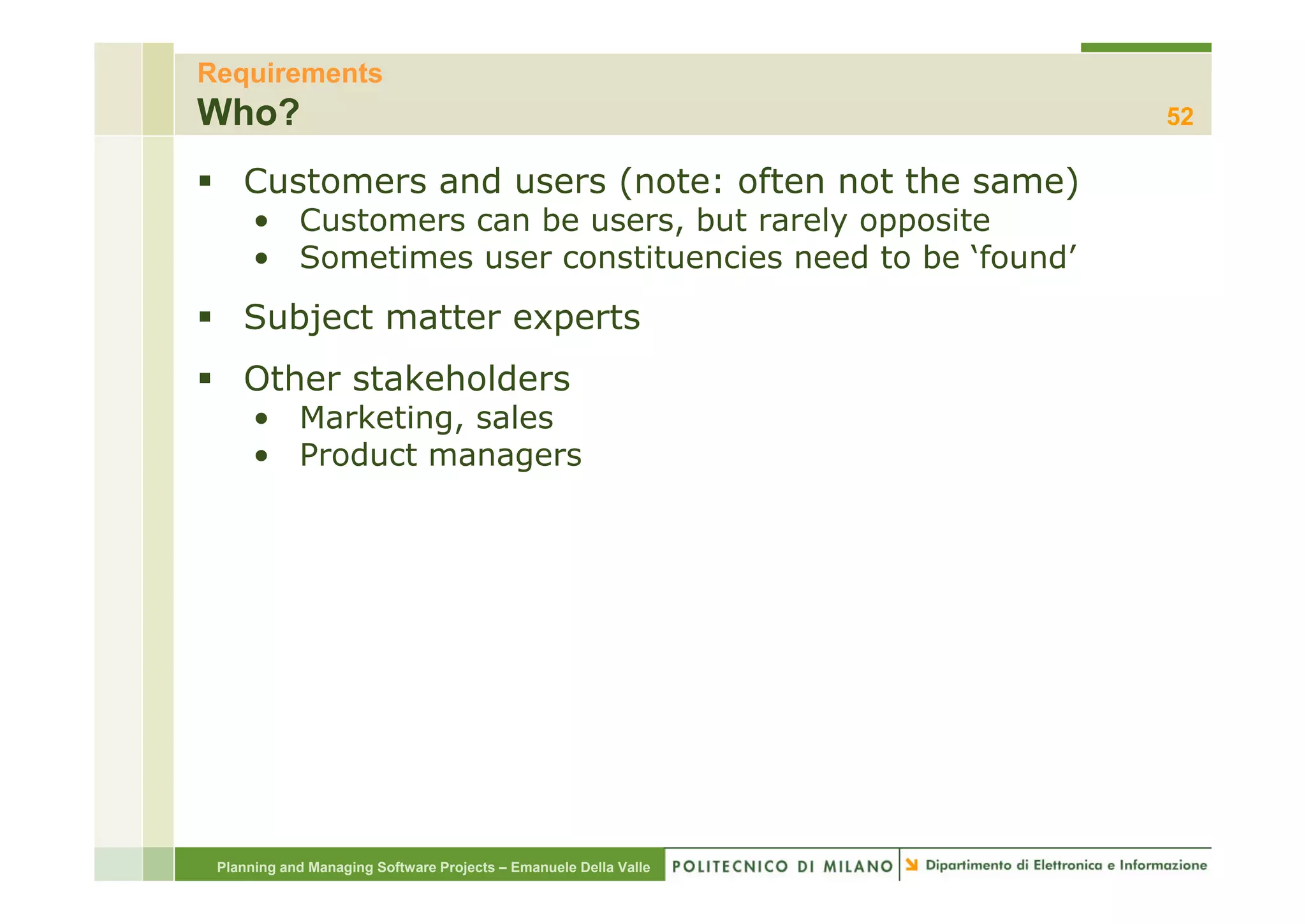 Requirements
Who?                                                              52

    Customers and users (note: often not the same)
      • Customers can be users, but rarely opposite
      • Sometimes user constituencies need to be ‘found’
    Subject matter experts
    Other stakeholders
      • Marketing, sales
      • Product managers




 Planning and Managing Software Projects – Emanuele Della Valle
 