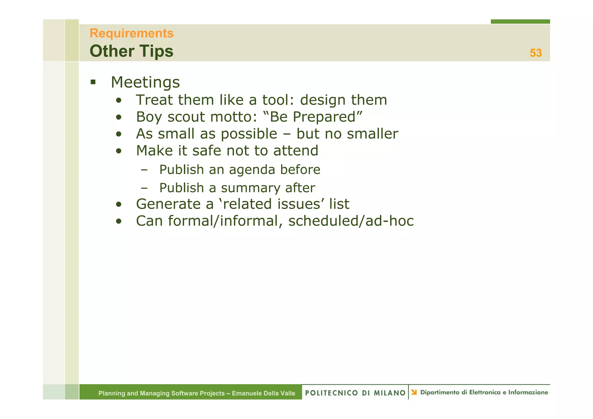 Requirements
Other Tips                                                        53

    Meetings
      •     Treat them like a tool: design them
      •     Boy scout motto: “Be Prepared”
      •     As small as possible – but no smaller
      •     Make it safe not to attend
              – Publish an agenda before
              – Publish a summary after
      • Generate a ‘related issues’ list
      • Can formal/informal, scheduled/ad-hoc




 Planning and Managing Software Projects – Emanuele Della Valle
 