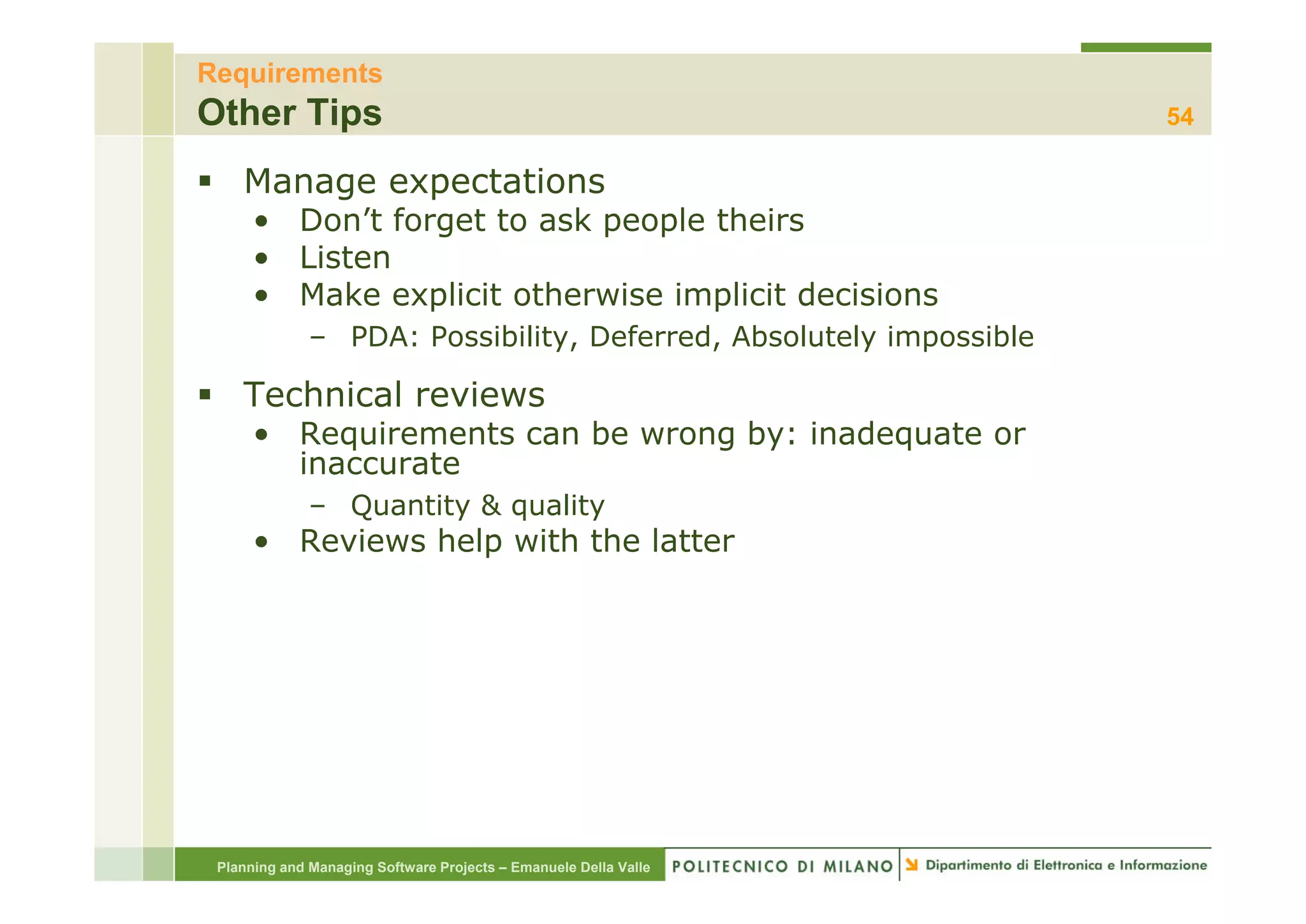 Requirements
Other Tips                                                          54

    Manage expectations
      • Don’t forget to ask people theirs
      • Listen
      • Make explicit otherwise implicit decisions
              – PDA: Possibility, Deferred, Absolutely impossible

    Technical reviews
      • Requirements can be wrong by: inadequate or
        inaccurate
              – Quantity & quality
      • Reviews help with the latter




 Planning and Managing Software Projects – Emanuele Della Valle
 
