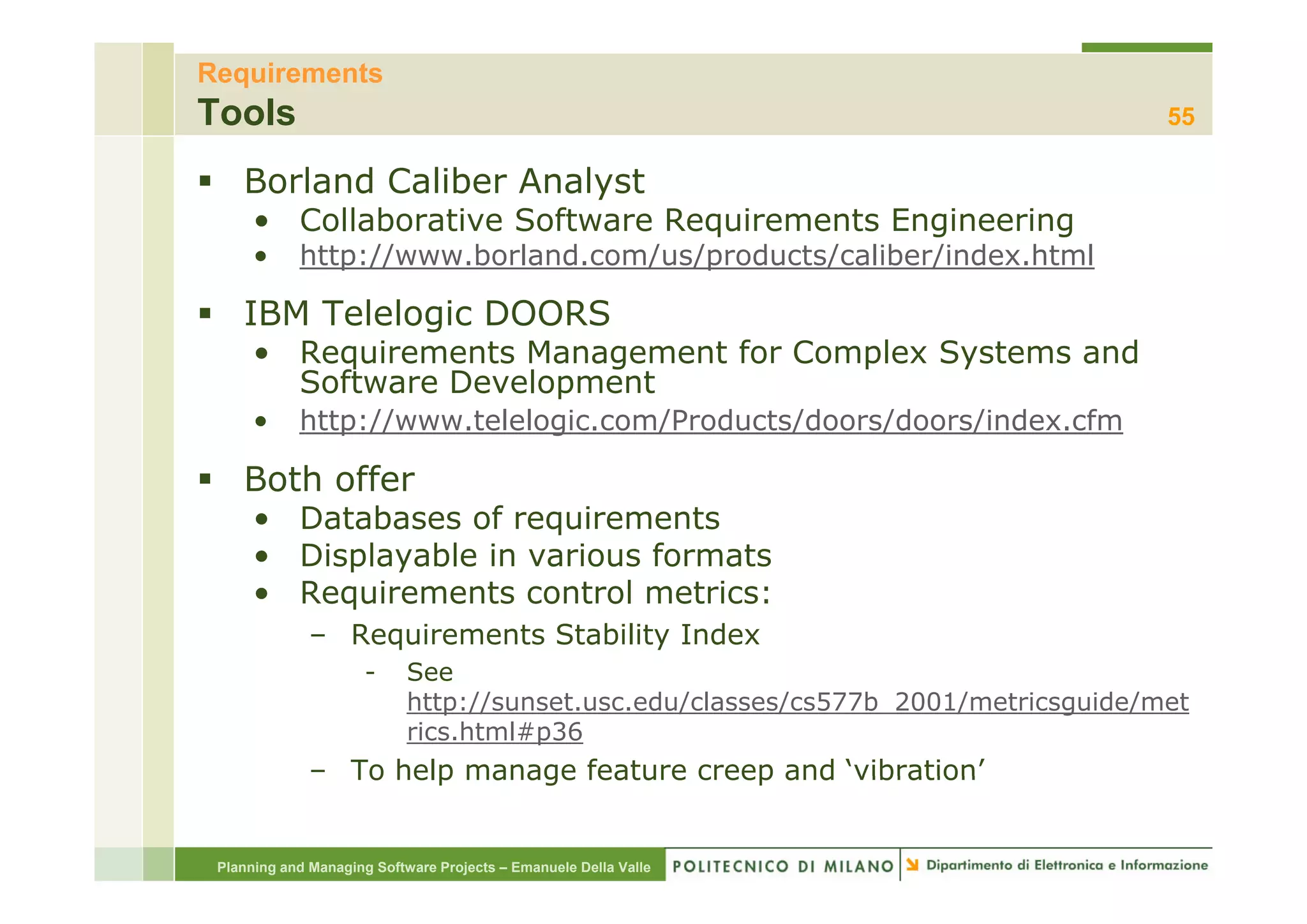 Requirements
Tools                                                                               55

    Borland Caliber Analyst
      • Collaborative Software Requirements Engineering
      •     http://www.borland.com/us/products/caliber/index.html
            http://www borland com/us/products/caliber/index html

    IBM Telelogic DOORS
      • Requirements Management for Complex Systems and
        Software Development
      •     http://www.telelogic.com/Products/doors/doors/index.cfm

    Both offer
      • Databases of requirements
      • Displayable in various formats
          sp ayab e     a ous o a s
      • Requirements control metrics:
              – Requirements Stability Index
                      -     See
                            http://sunset.usc.edu/classes/cs577b_2001/metricsguide/met
                            rics.html#p36
              – To help manage feature creep and ‘vibration’
                                                  vibration


 Planning and Managing Software Projects – Emanuele Della Valle
 