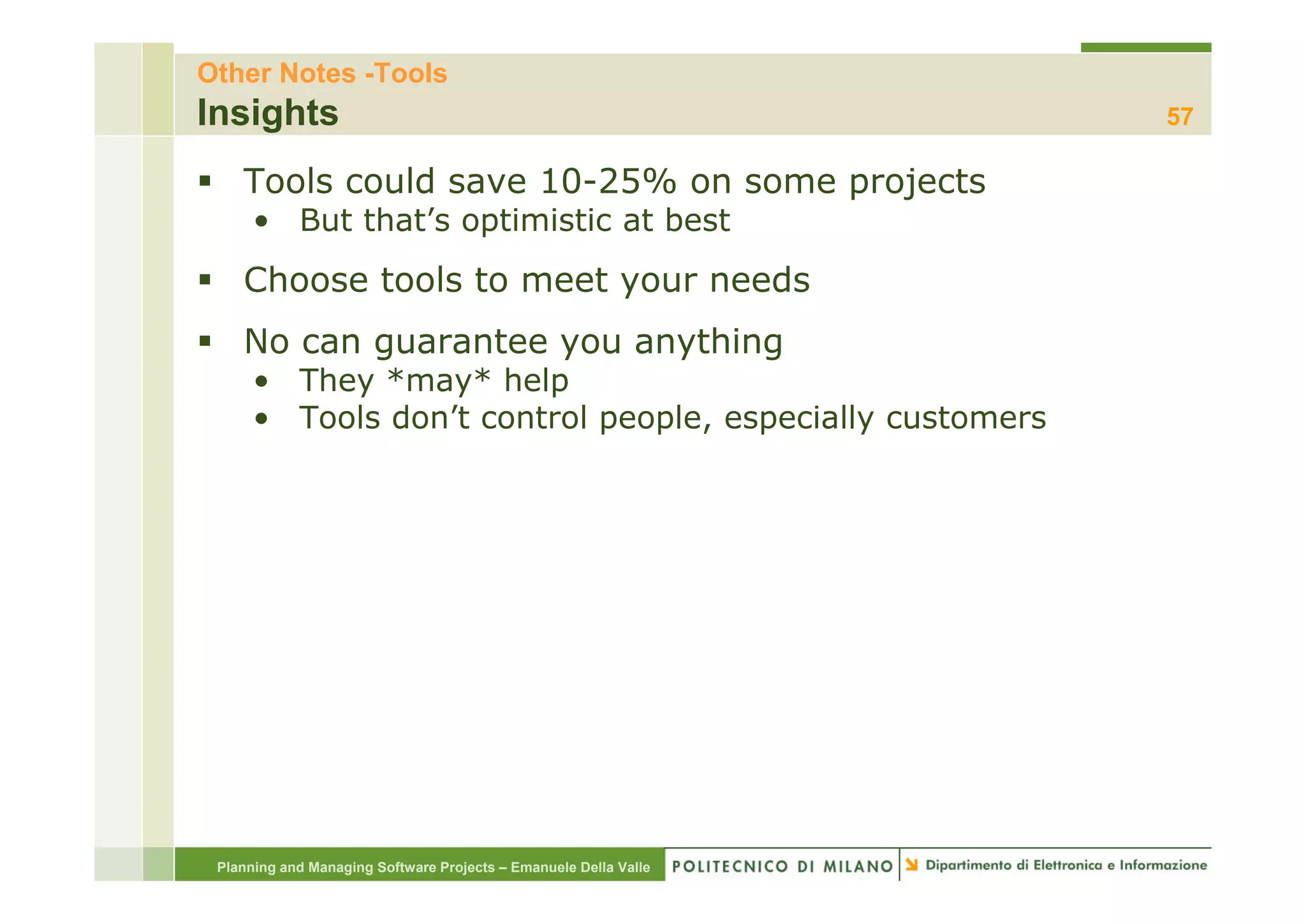 Other Notes -Tools
Insights                                                          57

    Tools could save 10-25% on some projects
      • But that’s optimistic at best
    Choose tools to meet your needs
    No can guarantee y
           g         you anything
                           y    g
      • They *may* help
      • Tools don’t control people, especially customers




 Planning and Managing Software Projects – Emanuele Della Valle
 