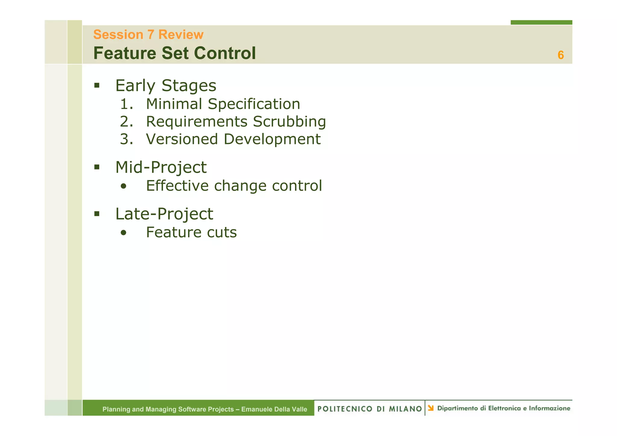 Session 7 Review
Feature Set Control                                               6

    Early Stages
      1. Minimal Specification
      2.
      2 Requirements Scrubbing
      3. Versioned Development
    Mid Project
    Mid-Project
      •       Effective change control
    Late Project
    Late-Project
      •       Feature cuts




 Planning and Managing Software Projects – Emanuele Della Valle
 