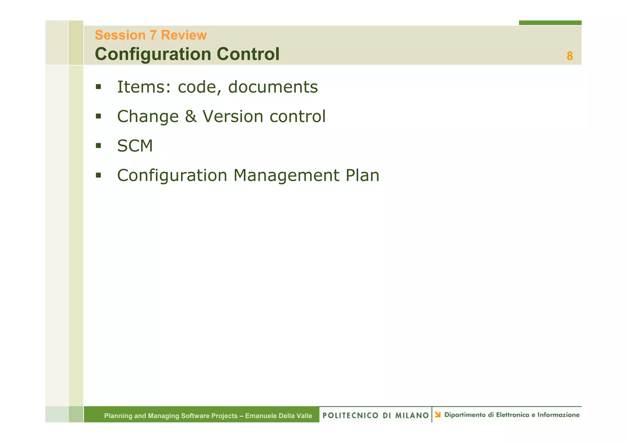 Session 7 Review
Configuration Control                                             8

    Items: code, documents
    Change & Version control
    SCM
    Configuration M
    C fi     ti   Management Plan
                           t Pl




 Planning and Managing Software Projects – Emanuele Della Valle
 