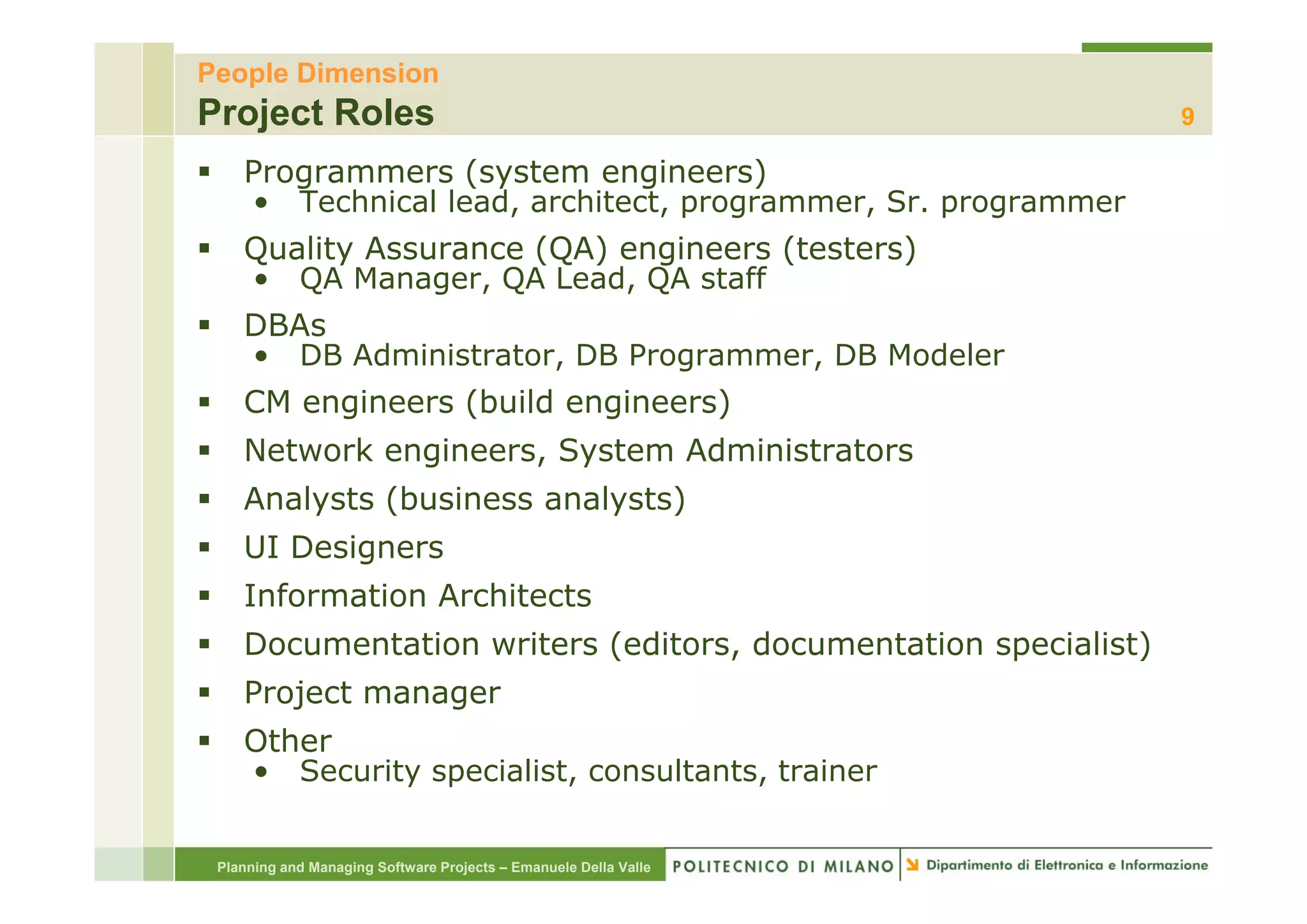 People Dimension
Project Roles                                                     9

    Programmers (system engineers)
    • Technical lead, architect, programmer, Sr. programmer
    Quality Assurance (QA) engineers (testers)
    • QA Manager, QA Lead, QA staff
    DBAs
    • DB Administrator, DB Programmer DB Modeler
         Administrator     Programmer,
    CM engineers (build engineers)
    Network engineers, System Administrators
              g      , y
    Analysts (business analysts)
    UI Designers
    Information Architects
    Documentation writers (editors, documentation specialist)
    Project manager
    Other
    • Security specialist, consultants, trainer
               specialist consultants


 Planning and Managing Software Projects – Emanuele Della Valle
 