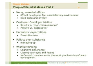 Classic Mistakes
People-Related Mistakes Part 2                                    10

§  Noisy, crowded offices
     •  60%of developers feel unsatisfactory environment
     •  need quite and privacy
§  Customer-Developer friction
     •  Results in poor communication
     •  Passive vs. aggressive?
§  Unrealistic expectations
     •  Perception woe
§  Politics over substance
     •  managing up
§  Wishful thinking
     •  Cognitive dissonance
     •  Closing your eyes and hoping
     •  McConnell: maybe causes the most problems in software
        development

 Planning and Managing Software Projects – Emanuele Della Valle
 