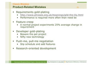 Classic Mistakes
Product-Related Mistakes                                          15

§  Requirements gold-plating
     •  http://www.phrases.org.uk/meanings/gild-the-lily.html
     •  Performance is required more often than need be
§  Feature creep
     •  A normal project experiments 25% average change in
        requirement
§  Developer gold-plating
     •  Beware the pet project
     •  Nifty new technology
§  Push-me, pull-me negotiation
     •  Slip schedule and add features
§  Research-oriented development




 Planning and Managing Software Projects – Emanuele Della Valle
 