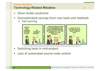 Classic Mistakes
Technology-Related Mistakes                                                                                                                     16

§  Silver-bullet syndrome
§  Overestimated savings from new tools and methods
     •  Fad warning




              [ source http://blogs.infosupport.com/blogs/richardz/archive/2010/02/26/dilbert-on-changing-methodology-during-a-project.aspx ]


§  Switching tools in mid-project
§  Lack of automated source-code control




 Planning and Managing Software Projects – Emanuele Della Valle
 