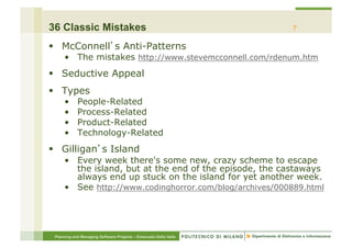 36 Classic Mistakes                                               7

§  McConnell s Anti-Patterns
     •  The mistakes http://www.stevemcconnell.com/rdenum.htm
§  Seductive Appeal
§  Types
     •      People-Related
     •      Process-Related
     •      Product-Related
     •      Technology-Related
§  Gilligan s Island
     •  Every week there's some new, crazy scheme to escape
        the island, but at the end of the episode, the castaways
        always end up stuck on the island for yet another week.
     •  See http://www.codinghorror.com/blog/archives/000889.html




 Planning and Managing Software Projects – Emanuele Della Valle
 