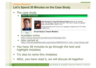 Classic Mistakes
Let’s Spend 30 Minutes on the Case Study                                    8

§  The case study
     • 




     •  Available online
            http://www.stevemcconnell.com/rdmistak.htm
     •  Also cached at
            http://emanueledellavalle.org/slides/P&MSP2012_02b_Case-Study.pdf

§  You have 30 minutes to go through the text and
    highlight mistakes
§  Try also to name this mistakes
§  After, you have read it, we will discuss all together

 Planning and Managing Software Projects – Emanuele Della Valle
 