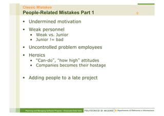 Classic Mistakes
People-Related Mistakes Part 1                                    9

§  Undermined motivation
§  Weak personnel
     •  Weak vs. Junior
     •  Junior != bad
§  Uncontrolled problem employees
§  Heroics
     •  “Can-do , how high attitudes
     •  Companies becomes their hostage


§  Adding people to a late project




 Planning and Managing Software Projects – Emanuele Della Valle
 