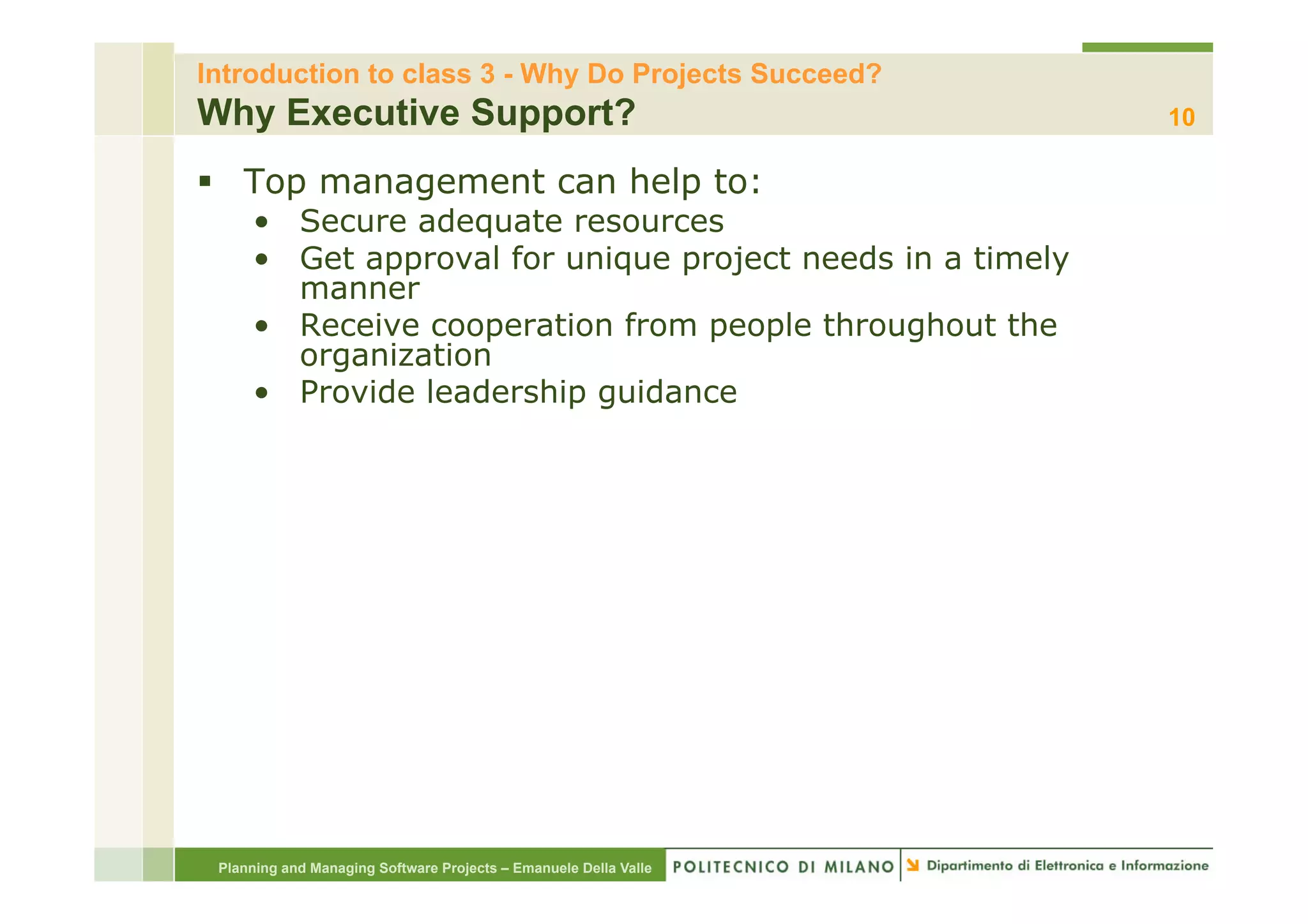 Introduction to class 3 - Why Do Projects Succeed?
Why Executive Support?                                            10

§  Top management can help to:
     •  Secure adequate resources
     •  Get approval for unique project needs in a timely
        manner
     •  Receive cooperation from people throughout the
        organization
     •  Provide leadership guidance




 Planning and Managing Software Projects – Emanuele Della Valle
 