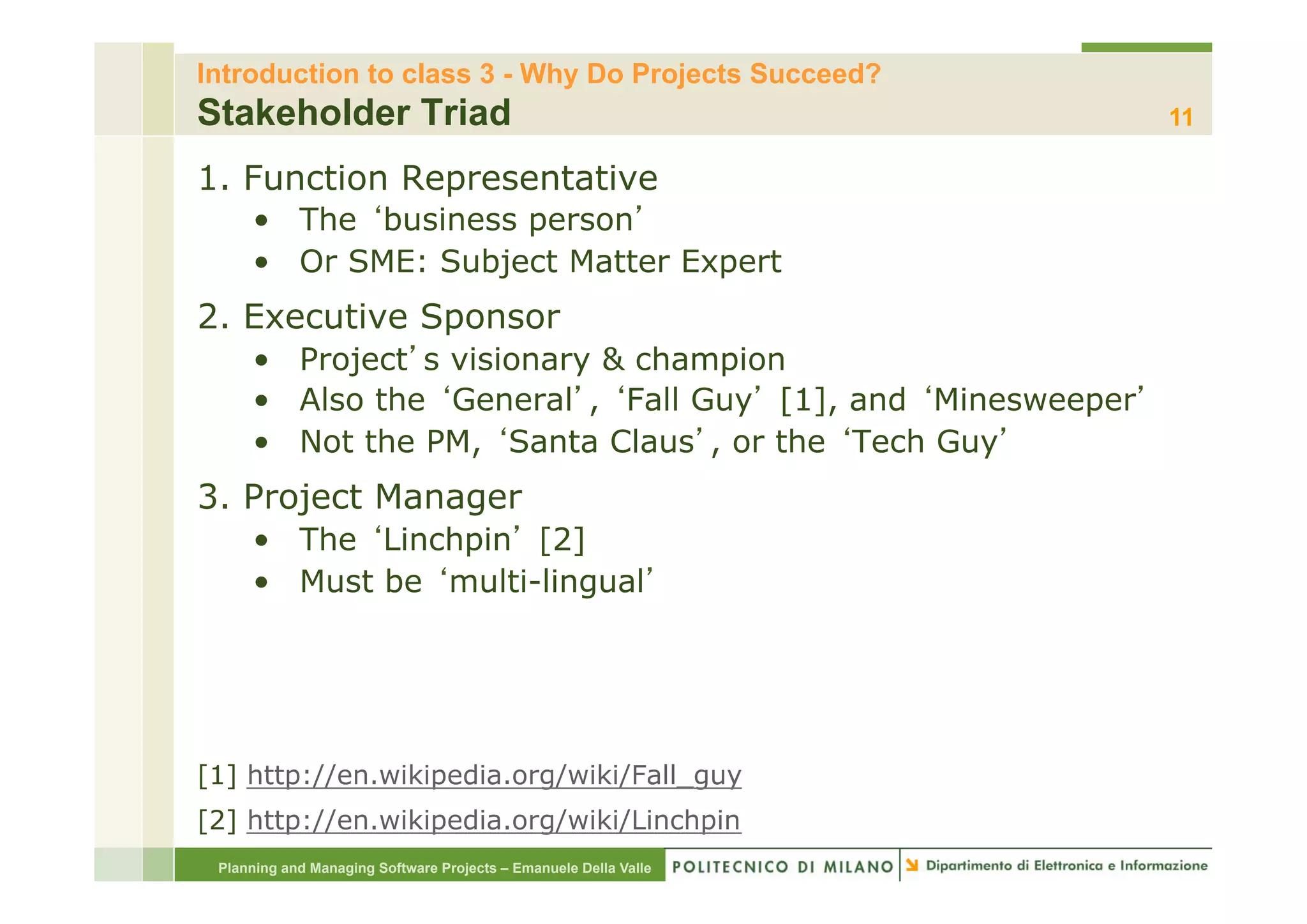 Introduction to class 3 - Why Do Projects Succeed?
Stakeholder Triad                                                 11

1. Function Representative
     •  The business person
     •  Or SME: Subject Matter Expert
2. Executive Sponsor
     •  Project s visionary & champion
     •  Also the General , Fall Guy [1], and Minesweeper
     •  Not the PM, Santa Claus , or the Tech Guy
3. Project Manager
     •  The Linchpin [2]
     •  Must be multi-lingual




[1] http://en.wikipedia.org/wiki/Fall_guy
[2] http://en.wikipedia.org/wiki/Linchpin
 Planning and Managing Software Projects – Emanuele Della Valle
 