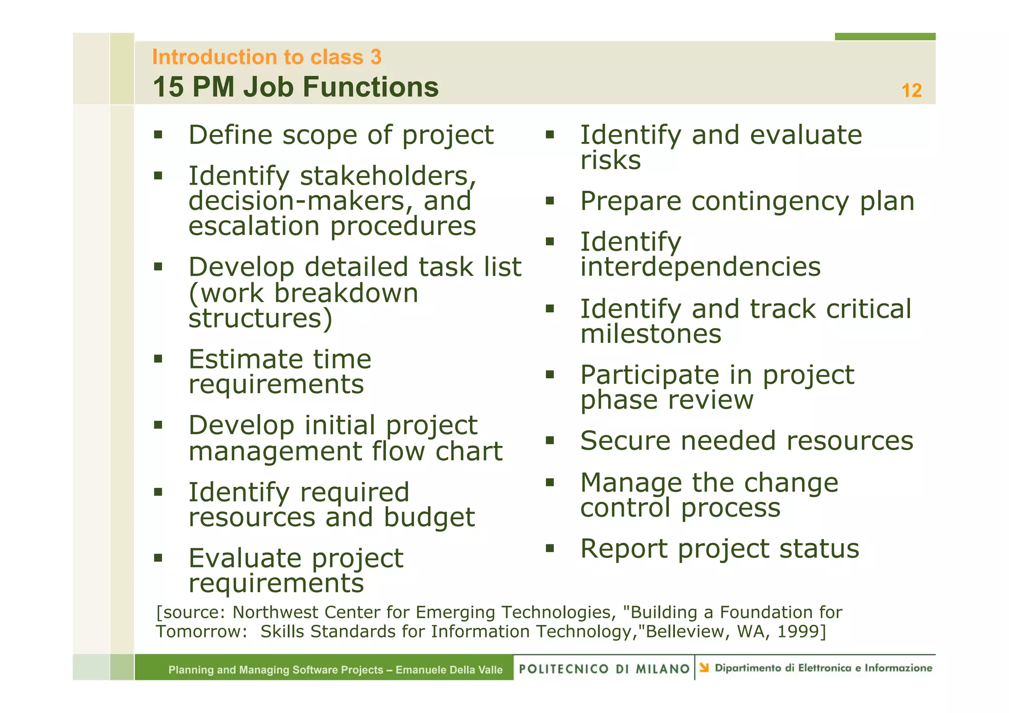 Introduction to class 3
15 PM Job Functions                                                                                12

§  Define scope of project                                            §  Identify and evaluate
                                                                           risks
§  Identify stakeholders,
    decision-makers, and                                               §  Prepare contingency plan
    escalation procedures
                                    §  Identify
§       Develop detailed task list     interdependencies
         (work breakdown
         structures)                §  Identify and track critical
                                        milestones
§       Estimate time
         requirements               §  Participate in project
                                        phase review
§       Develop initial project
         management flow chart      §  Secure needed resources
§       Identify required          §  Manage the change
         resources and budget           control process
§       Evaluate project           §  Report project status
         requirements
[source: Northwest Center for Emerging Technologies, "Building a Foundation for
Tomorrow: Skills Standards for Information Technology,"Belleview, WA, 1999]

      Planning and Managing Software Projects – Emanuele Della Valle
 