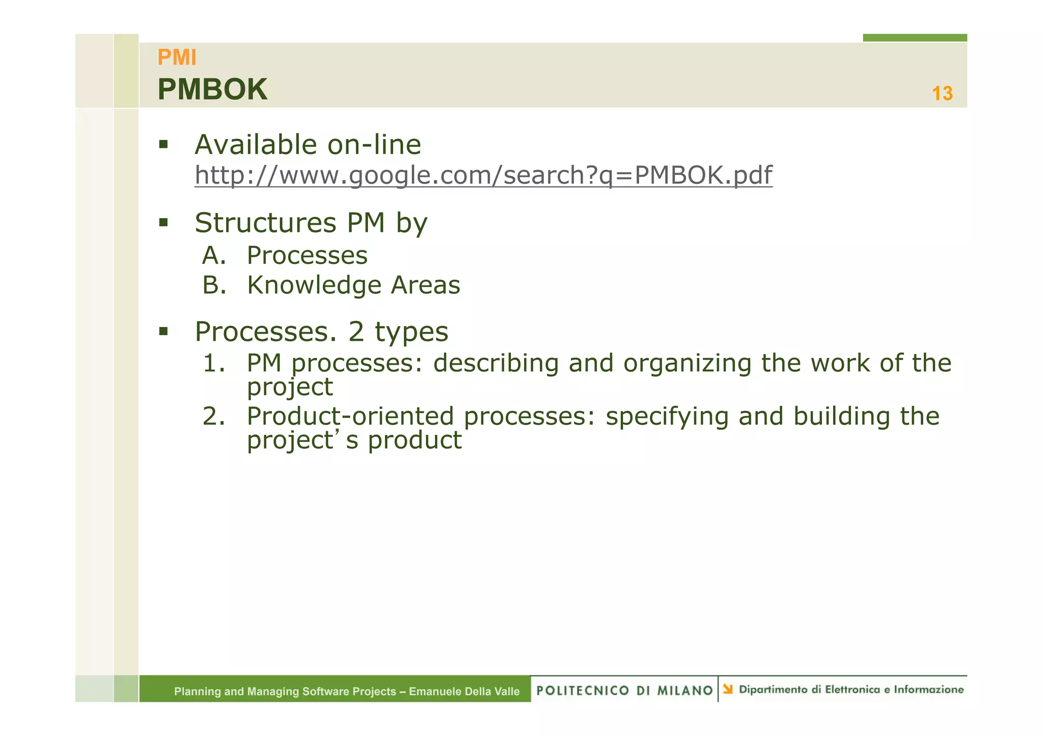 PMI
PMBOK                                                             13

§  Available on-line
    http://www.google.com/search?q=PMBOK.pdf
§  Structures PM by
      A.  Processes
      B.  Knowledge Areas
§  Processes. 2 types
      1.  PM processes: describing and organizing the work of the
          project
      2.  Product-oriented processes: specifying and building the
          project s product




 Planning and Managing Software Projects – Emanuele Della Valle
 