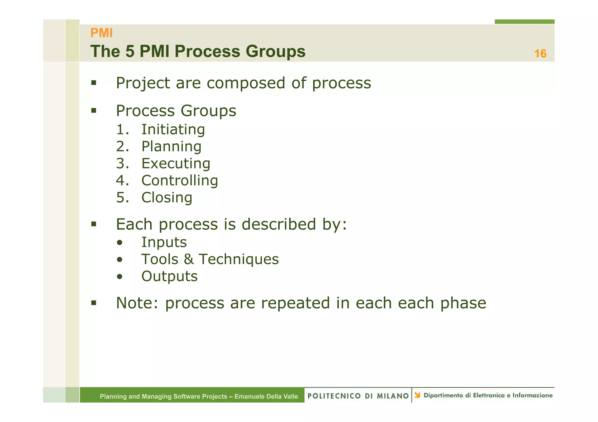 PMI
The 5 PMI Process Groups                                               16

§        Project are composed of process
§        Process Groups
          1.      Initiating
          2.      Planning
          3.      Executing
          4.      Controlling
          5.      Closing
§        Each process is described by:
          •       Inputs
          •       Tools & Techniques
          •       Outputs
§        Note: process are repeated in each each phase




      Planning and Managing Software Projects – Emanuele Della Valle
 