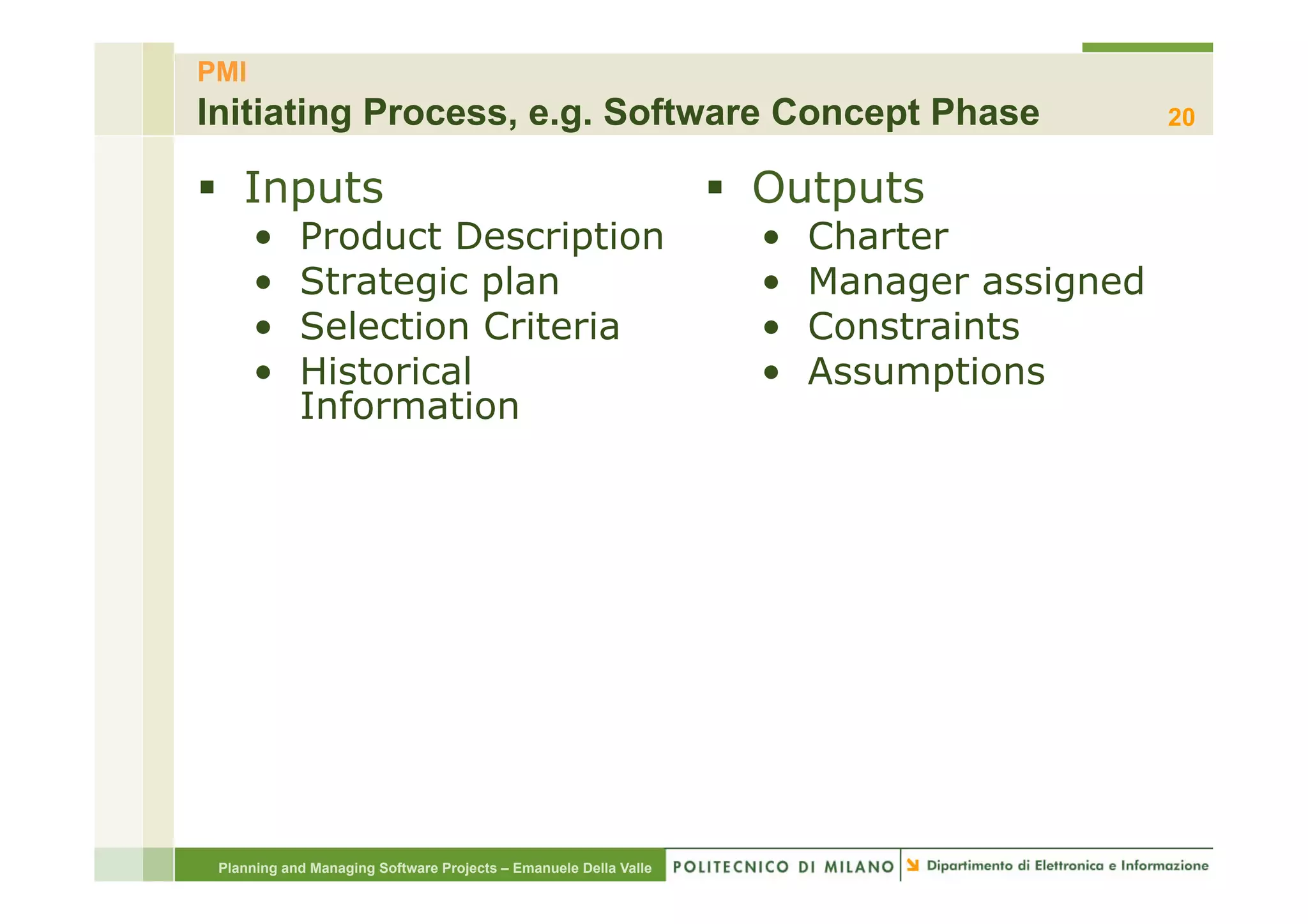 PMI
Initiating Process, e.g. Software Concept Phase                                             20


§  Inputs                                                        §  Outputs
      •     Product Description                                     •    Charter
      •     Strategic plan                                          •    Manager assigned
      •     Selection Criteria                                      •    Constraints
      •     Historical                                              •    Assumptions
            Information




 Planning and Managing Software Projects – Emanuele Della Valle
 