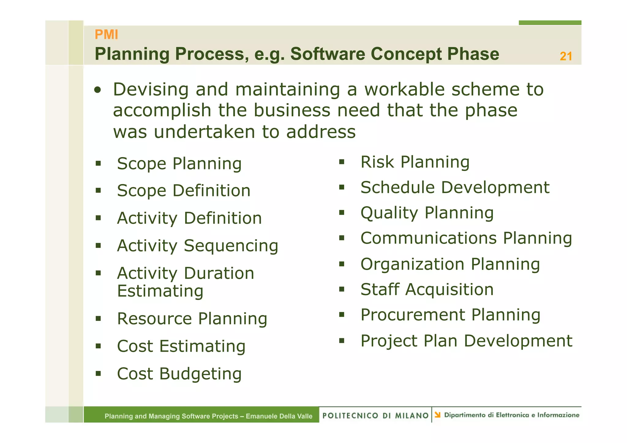 PMI
Planning Process, e.g. Software Concept Phase                                                 21

•  Devising and maintaining a workable scheme to
   accomplish the business need that the phase
   was undertaken to address
§  Scope Planning                                                §  Risk Planning
§  Scope Definition                                              §  Schedule Development
§  Activity Definition                                           §  Quality Planning

§  Activity Sequencing                                           §  Communications Planning
                                                                  §  Organization Planning
§  Activity Duration
    Estimating                                                    §  Staff Acquisition
§  Resource Planning                                             §  Procurement Planning
§  Cost Estimating                                               §  Project Plan Development

§  Cost Budgeting

 Planning and Managing Software Projects – Emanuele Della Valle
 