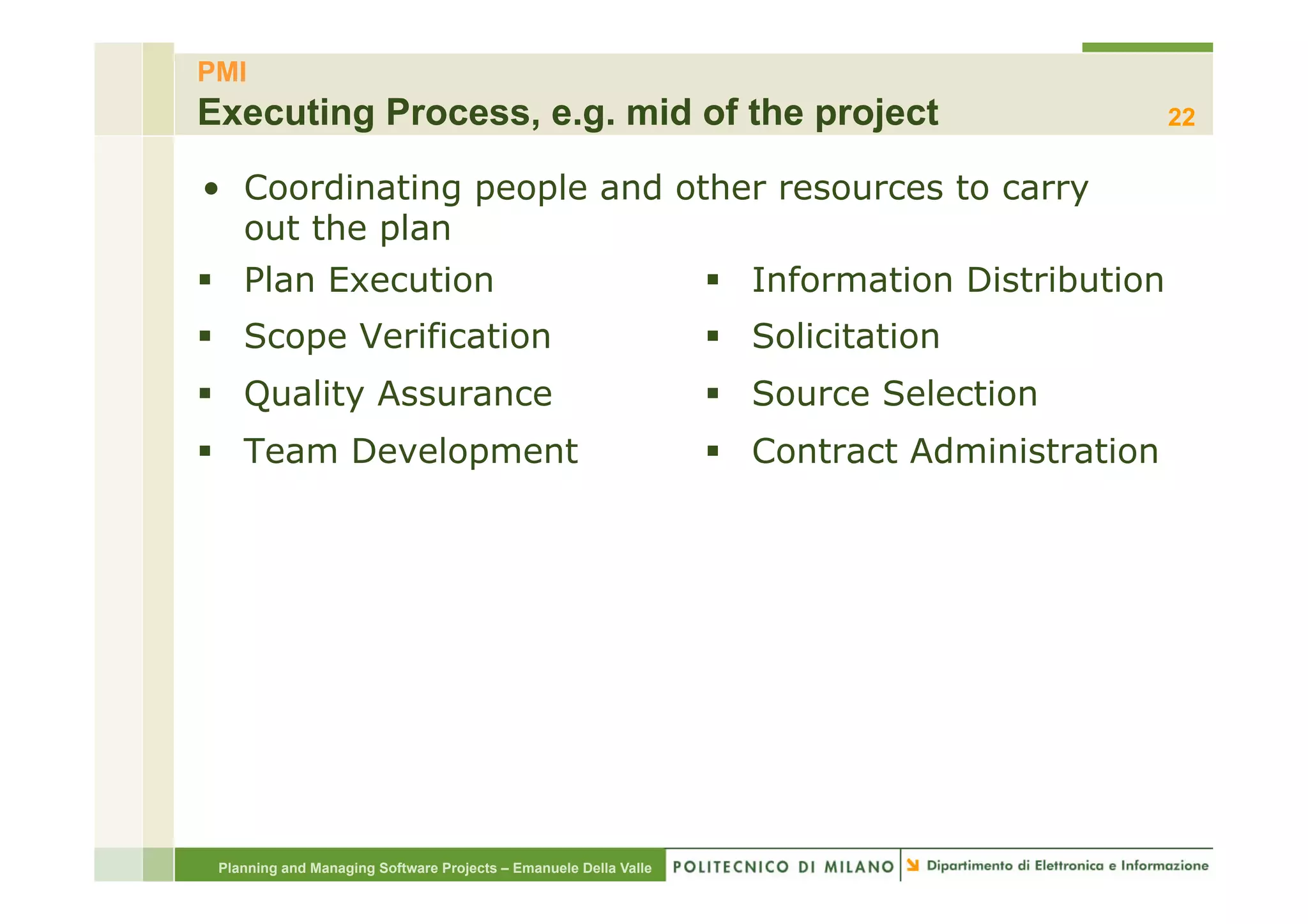 PMI
Executing Process, e.g. mid of the project                                                       22

•  Coordinating people and other resources to carry
   out the plan
§  Plan Execution                                                §  Information Distribution
§  Scope Verification                                            §  Solicitation
§  Quality Assurance                                             §  Source Selection
§  Team Development                                              §  Contract Administration




 Planning and Managing Software Projects – Emanuele Della Valle
 
