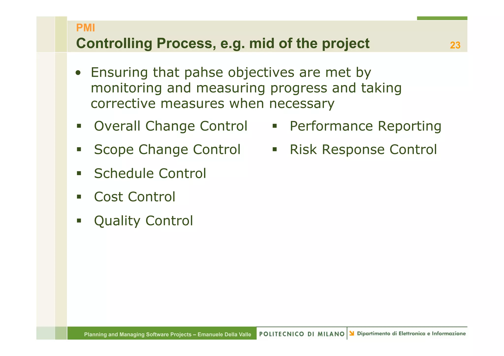 PMI
Controlling Process, e.g. mid of the project                                                  23

•  Ensuring that pahse objectives are met by
   monitoring and measuring progress and taking
   corrective measures when necessary
§  Overall Change Control                                        §  Performance Reporting
§  Scope Change Control                                          §  Risk Response Control
§  Schedule Control
§  Cost Control
§  Quality Control




 Planning and Managing Software Projects – Emanuele Della Valle
 